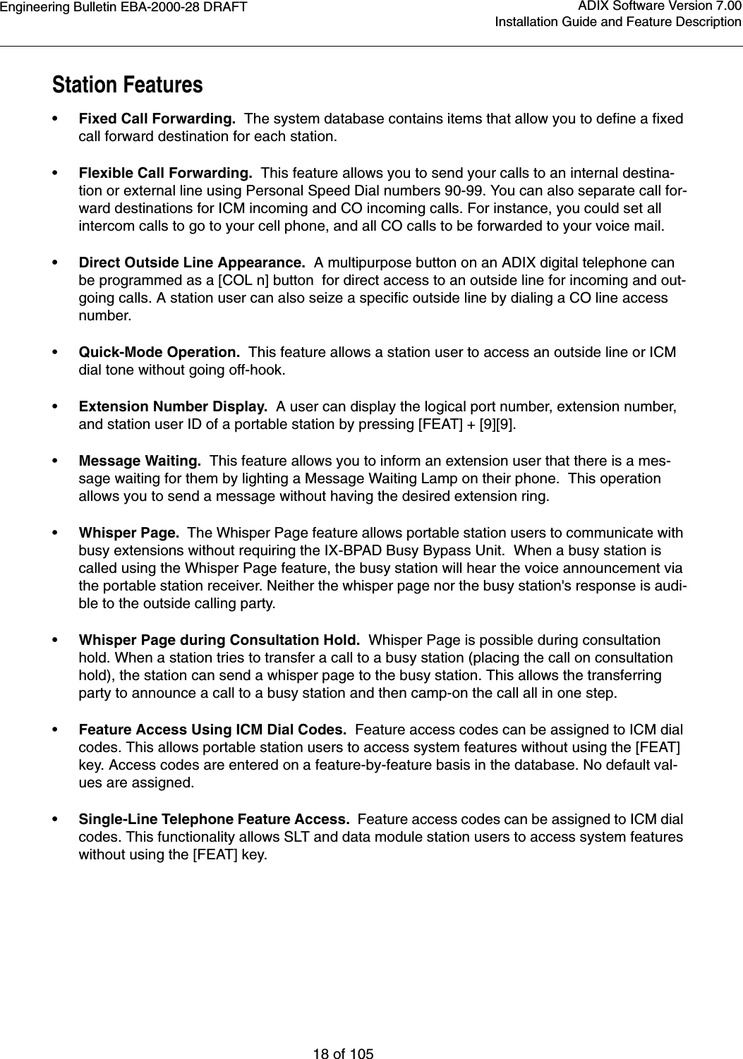 Engineering Bulletin EBA-2000-28 DRAFT18 of 105ADIX Software Version 7.00Installation Guide and Feature DescriptionStation Features•Fixed Call Forwarding.  The system database contains items that allow you to define a fixed call forward destination for each station. •Flexible Call Forwarding.  This feature allows you to send your calls to an internal destina-tion or external line using Personal Speed Dial numbers 90-99. You can also separate call for-ward destinations for ICM incoming and CO incoming calls. For instance, you could set all intercom calls to go to your cell phone, and all CO calls to be forwarded to your voice mail.•Direct Outside Line Appearance.  A multipurpose button on an ADIX digital telephone can be programmed as a [COL n] button  for direct access to an outside line for incoming and out-going calls. A station user can also seize a specific outside line by dialing a CO line access number.•Quick-Mode Operation.  This feature allows a station user to access an outside line or ICM dial tone without going off-hook.•Extension Number Display.  A user can display the logical port number, extension number, and station user ID of a portable station by pressing [FEAT] + [9][9].•Message Waiting.  This feature allows you to inform an extension user that there is a mes-sage waiting for them by lighting a Message Waiting Lamp on their phone.  This operation allows you to send a message without having the desired extension ring.•Whisper Page.  The Whisper Page feature allows portable station users to communicate with busy extensions without requiring the IX-BPAD Busy Bypass Unit.  When a busy station is called using the Whisper Page feature, the busy station will hear the voice announcement via the portable station receiver. Neither the whisper page nor the busy station&apos;s response is audi-ble to the outside calling party.•Whisper Page during Consultation Hold.  Whisper Page is possible during consultation hold. When a station tries to transfer a call to a busy station (placing the call on consultation hold), the station can send a whisper page to the busy station. This allows the transferring party to announce a call to a busy station and then camp-on the call all in one step.•Feature Access Using ICM Dial Codes.  Feature access codes can be assigned to ICM dial codes. This allows portable station users to access system features without using the [FEAT] key. Access codes are entered on a feature-by-feature basis in the database. No default val-ues are assigned. •Single-Line Telephone Feature Access.  Feature access codes can be assigned to ICM dial codes. This functionality allows SLT and data module station users to access system features without using the [FEAT] key.