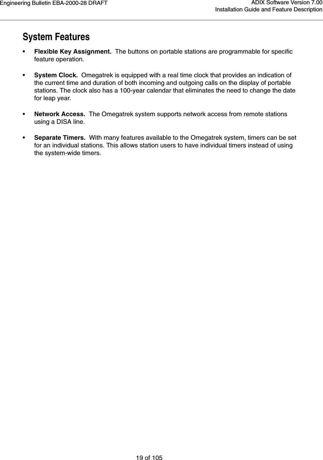 Engineering Bulletin EBA-2000-28 DRAFT19 of 105ADIX Software Version 7.00Installation Guide and Feature DescriptionSystem Features•Flexible Key Assignment.  The buttons on portable stations are programmable for specific feature operation. •System Clock.  Omegatrek is equipped with a real time clock that provides an indication of the current time and duration of both incoming and outgoing calls on the display of portable stations. The clock also has a 100-year calendar that eliminates the need to change the date for leap year.•Network Access.  The Omegatrek system supports network access from remote stations using a DISA line.•Separate Timers.  With many features available to the Omegatrek system, timers can be set for an individual stations. This allows station users to have individual timers instead of using the system-wide timers.