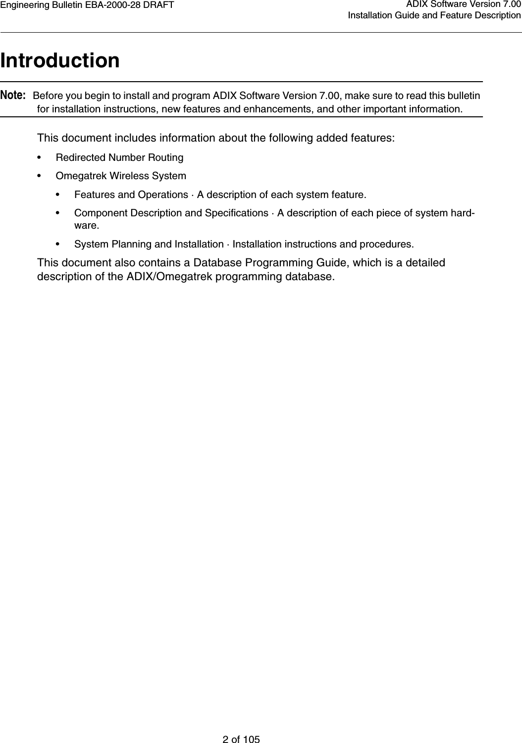 Engineering Bulletin EBA-2000-28 DRAFT2 of 105ADIX Software Version 7.00Installation Guide and Feature DescriptionIntroductionNote:   Before you begin to install and program ADIX Software Version 7.00, make sure to read this bulletin for installation instructions, new features and enhancements, and other important information.This document includes information about the following added features:• Redirected Number Routing•Omegatrek Wireless System• Features and Operations · A description of each system feature.• Component Description and Specifications · A description of each piece of system hard-ware.• System Planning and Installation · Installation instructions and procedures.This document also contains a Database Programming Guide, which is a detailed description of the ADIX/Omegatrek programming database.