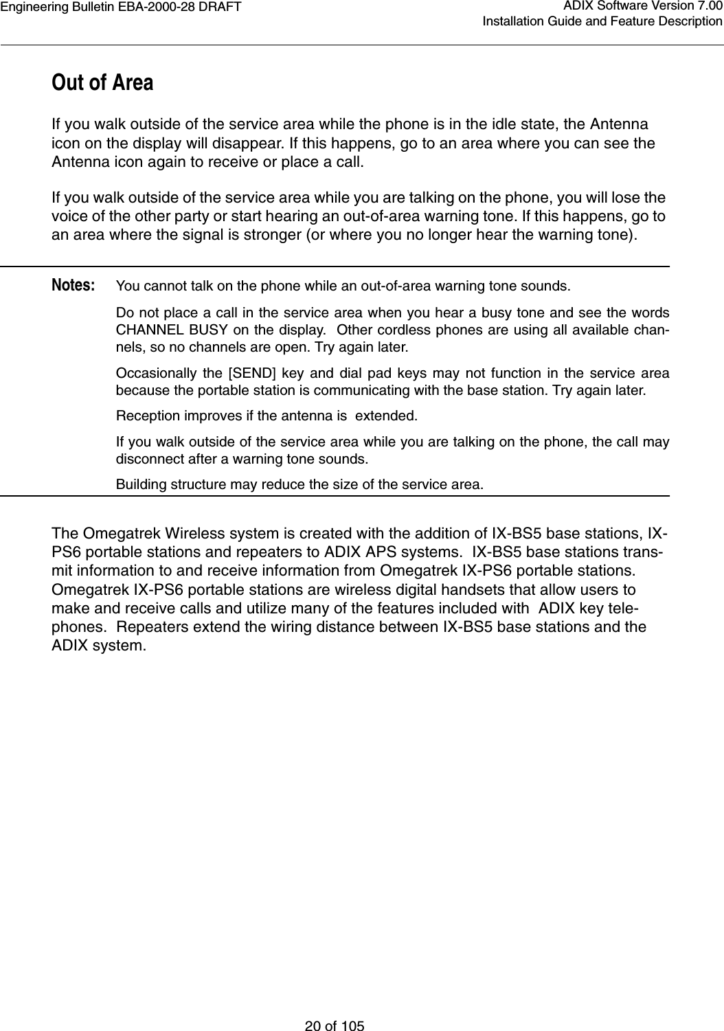 Engineering Bulletin EBA-2000-28 DRAFT20 of 105ADIX Software Version 7.00Installation Guide and Feature DescriptionOut of AreaIf you walk outside of the service area while the phone is in the idle state, the Antenna icon on the display will disappear. If this happens, go to an area where you can see the Antenna icon again to receive or place a call.If you walk outside of the service area while you are talking on the phone, you will lose the voice of the other party or start hearing an out-of-area warning tone. If this happens, go to an area where the signal is stronger (or where you no longer hear the warning tone).Notes:You cannot talk on the phone while an out-of-area warning tone sounds.Do not place a call in the service area when you hear a busy tone and see the wordsCHANNEL BUSY on the display.  Other cordless phones are using all available chan-nels, so no channels are open. Try again later.Occasionally the [SEND] key and dial pad keys may not function in the service areabecause the portable station is communicating with the base station. Try again later.Reception improves if the antenna is  extended.If you walk outside of the service area while you are talking on the phone, the call maydisconnect after a warning tone sounds.Building structure may reduce the size of the service area.The Omegatrek Wireless system is created with the addition of IX-BS5 base stations, IX-PS6 portable stations and repeaters to ADIX APS systems.  IX-BS5 base stations trans-mit information to and receive information from Omegatrek IX-PS6 portable stations.  Omegatrek IX-PS6 portable stations are wireless digital handsets that allow users to make and receive calls and utilize many of the features included with  ADIX key tele-phones.  Repeaters extend the wiring distance between IX-BS5 base stations and the ADIX system.