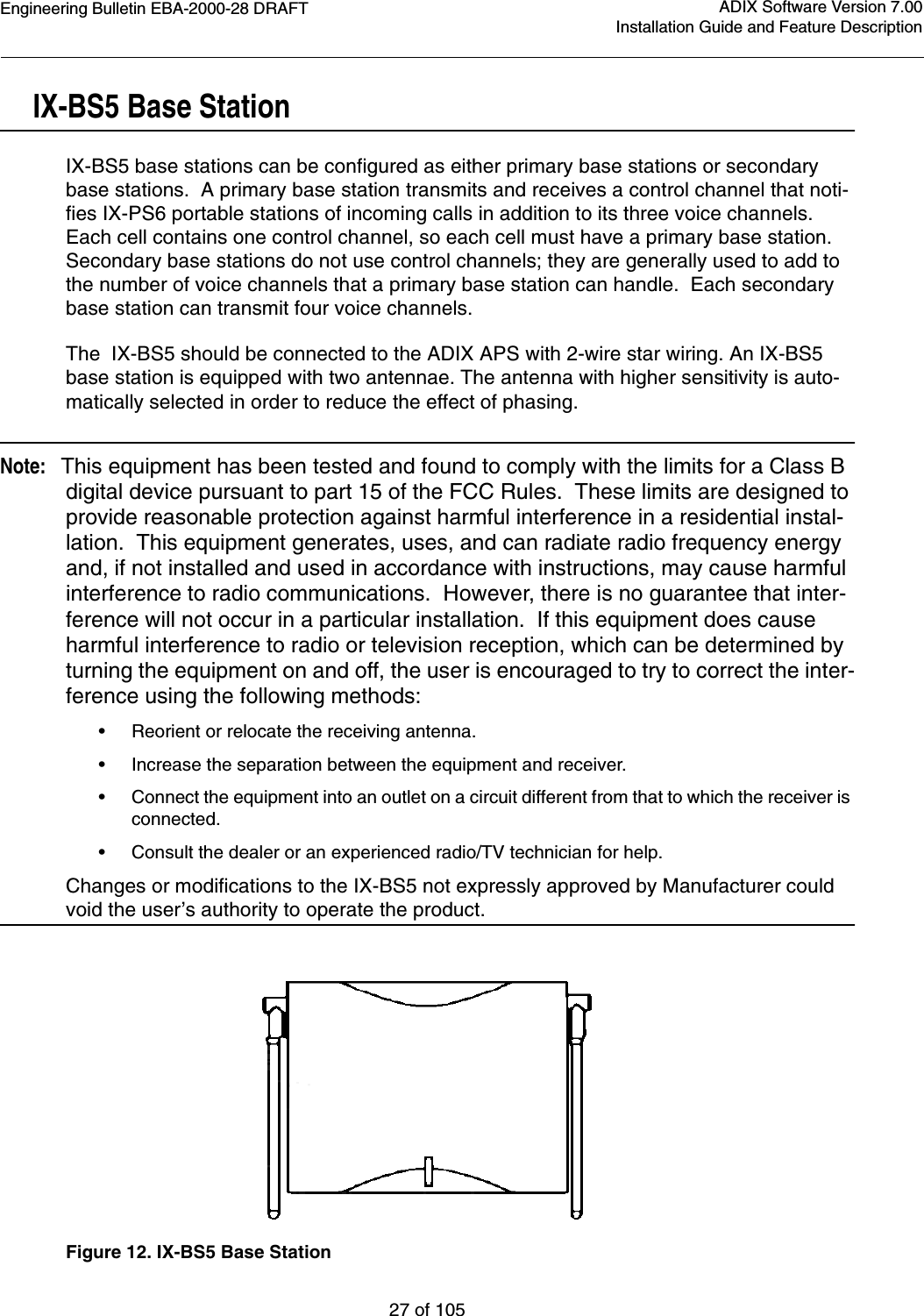 Engineering Bulletin EBA-2000-28 DRAFT27 of 105ADIX Software Version 7.00Installation Guide and Feature DescriptionIX-BS5 Base StationIX-BS5 base stations can be configured as either primary base stations or secondary base stations.  A primary base station transmits and receives a control channel that noti-fies IX-PS6 portable stations of incoming calls in addition to its three voice channels.  Each cell contains one control channel, so each cell must have a primary base station.  Secondary base stations do not use control channels; they are generally used to add to  the number of voice channels that a primary base station can handle.  Each secondary base station can transmit four voice channels.The  IX-BS5 should be connected to the ADIX APS with 2-wire star wiring. An IX-BS5 base station is equipped with two antennae. The antenna with higher sensitivity is auto-matically selected in order to reduce the effect of phasing.Note:   This equipment has been tested and found to comply with the limits for a Class B digital device pursuant to part 15 of the FCC Rules.  These limits are designed to provide reasonable protection against harmful interference in a residential instal-lation.  This equipment generates, uses, and can radiate radio frequency energy and, if not installed and used in accordance with instructions, may cause harmful interference to radio communications.  However, there is no guarantee that inter-ference will not occur in a particular installation.  If this equipment does cause harmful interference to radio or television reception, which can be determined by turning the equipment on and off, the user is encouraged to try to correct the inter-ference using the following methods:•Reorient or relocate the receiving antenna.•Increase the separation between the equipment and receiver.•Connect the equipment into an outlet on a circuit different from that to which the receiver is connected.•Consult the dealer or an experienced radio/TV technician for help.Changes or modifications to the IX-BS5 not expressly approved by Manufacturer could void the user’s authority to operate the product. Figure 12. IX-BS5 Base Station