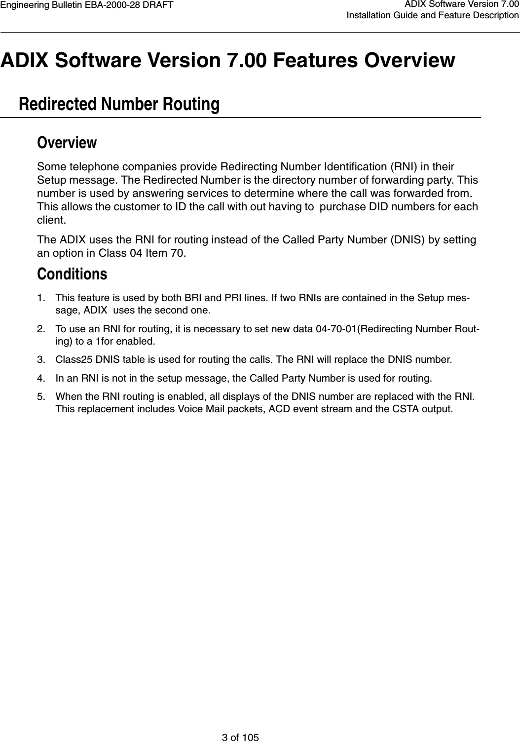 Engineering Bulletin EBA-2000-28 DRAFT3 of 105ADIX Software Version 7.00Installation Guide and Feature DescriptionADIX Software Version 7.00 Features OverviewRedirected Number RoutingOverviewSome telephone companies provide Redirecting Number Identification (RNI) in their Setup message. The Redirected Number is the directory number of forwarding party. This number is used by answering services to determine where the call was forwarded from. This allows the customer to ID the call with out having to  purchase DID numbers for each client.The ADIX uses the RNI for routing instead of the Called Party Number (DNIS) by setting an option in Class 04 Item 70.Conditions1. This feature is used by both BRI and PRI lines. If two RNIs are contained in the Setup mes-sage, ADIX  uses the second one.2. To use an RNI for routing, it is necessary to set new data 04-70-01(Redirecting Number Rout-ing) to a 1for enabled.3. Class25 DNIS table is used for routing the calls. The RNI will replace the DNIS number.4. In an RNI is not in the setup message, the Called Party Number is used for routing.5. When the RNI routing is enabled, all displays of the DNIS number are replaced with the RNI. This replacement includes Voice Mail packets, ACD event stream and the CSTA output.