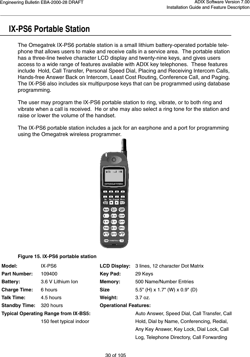 Engineering Bulletin EBA-2000-28 DRAFT30 of 105ADIX Software Version 7.00Installation Guide and Feature DescriptionIX-PS6 Portable StationThe Omegatrek IX-PS6 portable station is a small lithium battery-operated portable tele-phone that allows users to make and receive calls in a service area.  The portable station has a three-line twelve character LCD display and twenty-nine keys, and gives users access to a wide range of features available with ADIX key telephones.  These features include  Hold, Call Transfer, Personal Speed Dial, Placing and Receiving Intercom Calls, Hands-free Answer Back on Intercom, Least Cost Routing, Conference Call, and Paging. The IX-PS6 also includes six multipurpose keys that can be programmed using database programming.  The user may program the IX-PS6 portable station to ring, vibrate, or to both ring and vibrate when a call is received.  He or she may also select a ring tone for the station and raise or lower the volume of the handset.The IX-PS6 portable station includes a jack for an earphone and a port for programming using the Omegatrek wireless programmer.Figure 15. IX-PS6 portable stationModel: IX-PS6 LCD Display: 3 lines, 12 character Dot MatrixPart Number: 109400 Key Pad: 29 KeysBattery: 3.6 V Lithium Ion Memory: 500 Name/Number EntriesCharge Time: 6 hours Size 5.5&quot; (H) x 1.7&quot; (W) x 0.9&quot; (D)Talk Time: 4.5 hours Weight: 3.7 oz.Standby Time: 320 hours Operational Features:Typical Operating Range from IX-BS5: Auto Answer, Speed Dial, Call Transfer, Call150 feet typical indoor Hold, Dial by Name, Conferencing, Redial,   Any Key Answer, Key Lock, Dial Lock, CallLog, Telephone Directory, Call Forwarding