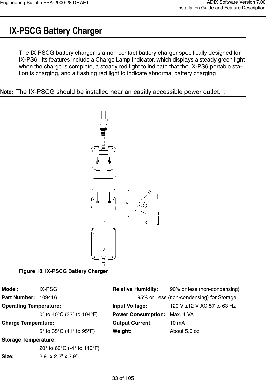 Engineering Bulletin EBA-2000-28 DRAFT33 of 105ADIX Software Version 7.00Installation Guide and Feature DescriptionIX-PSCG Battery ChargerThe IX-PSCG battery charger is a non-contact battery charger specifically designed for IX-PS6.  Its features include a Charge Lamp Indicator, which displays a steady green light when the charge is complete, a steady red light to indicate that the IX-PS6 portable sta-tion is charging, and a flashing red light to indicate abnormal battery chargingNote:  The IX-PSCG should be installed near an easitly accessible power outlet.  .Figure 18. IX-PSCG Battery Charger Model: IX-PSG Relative Humidity: 90% or less (non-condensing)Part Number: 109416                  95% or Less (non-condensing) for StorageOperating Temperature: Input Voltage: 120 V ±12 V AC 57 to 63 Hz 0° to 40°C (32° to 104°F) Power Consumption: Max. 4 VACharge Temperature: Output Current: 10 mA5° to 35°C (41° to 95°F) Weight: About 5.6 ozStorage Temperature:20° to 60°C (-4° to 140°F)Size: 2.9” x 2.2” x 2.9”