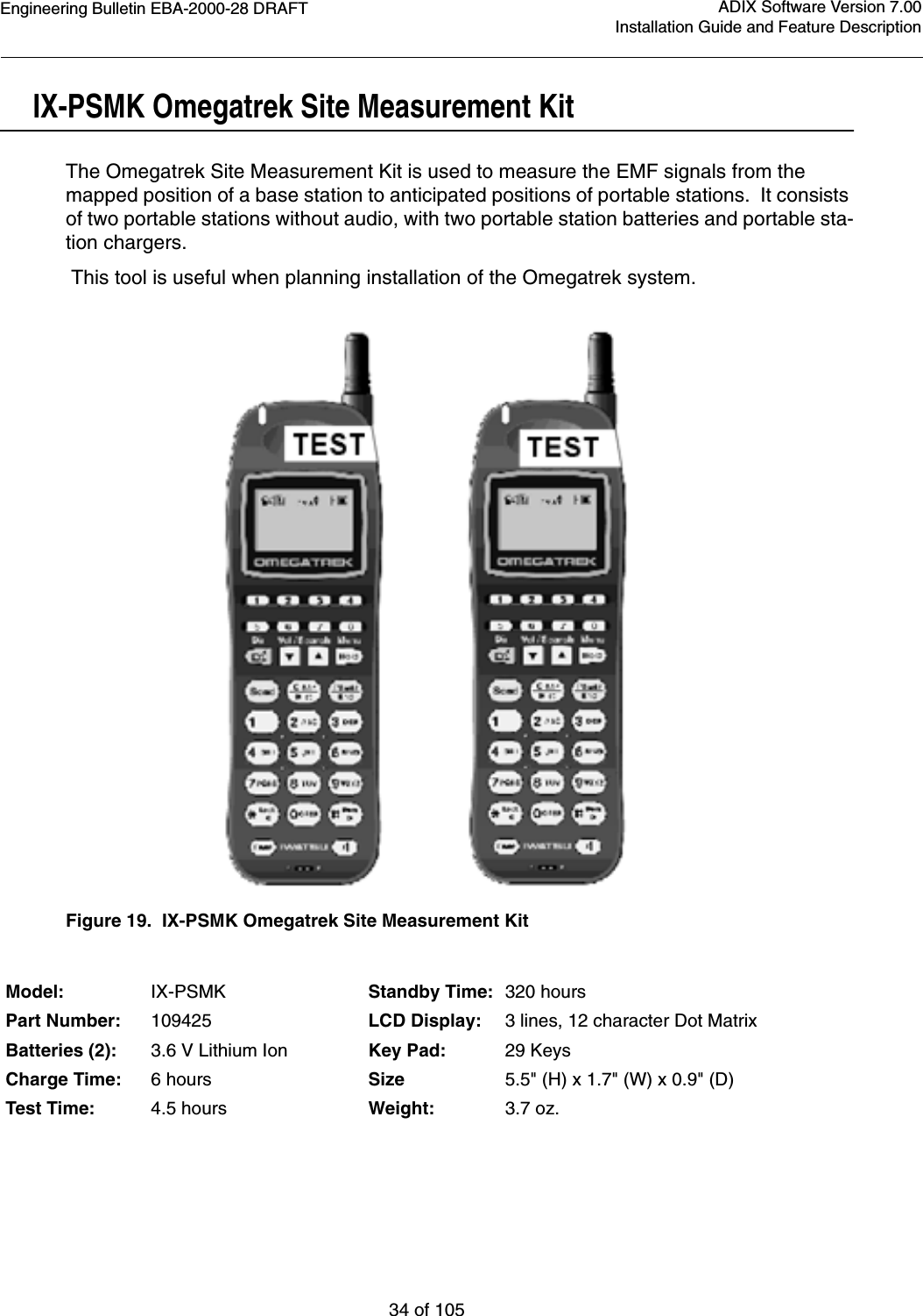 Engineering Bulletin EBA-2000-28 DRAFT34 of 105ADIX Software Version 7.00Installation Guide and Feature DescriptionIX-PSMK Omegatrek Site Measurement KitThe Omegatrek Site Measurement Kit is used to measure the EMF signals from the mapped position of a base station to anticipated positions of portable stations.  It consists of two portable stations without audio, with two portable station batteries and portable sta-tion chargers. This tool is useful when planning installation of the Omegatrek system.Figure 19.  IX-PSMK Omegatrek Site Measurement KitModel: IX-PSMK Standby Time: 320 hoursPart Number: 109425 LCD Display: 3 lines, 12 character Dot MatrixBatteries (2): 3.6 V Lithium Ion Key Pad: 29 KeysCharge Time: 6 hours Size 5.5&quot; (H) x 1.7&quot; (W) x 0.9&quot; (D)Test Time: 4.5 hours Weight: 3.7 oz.