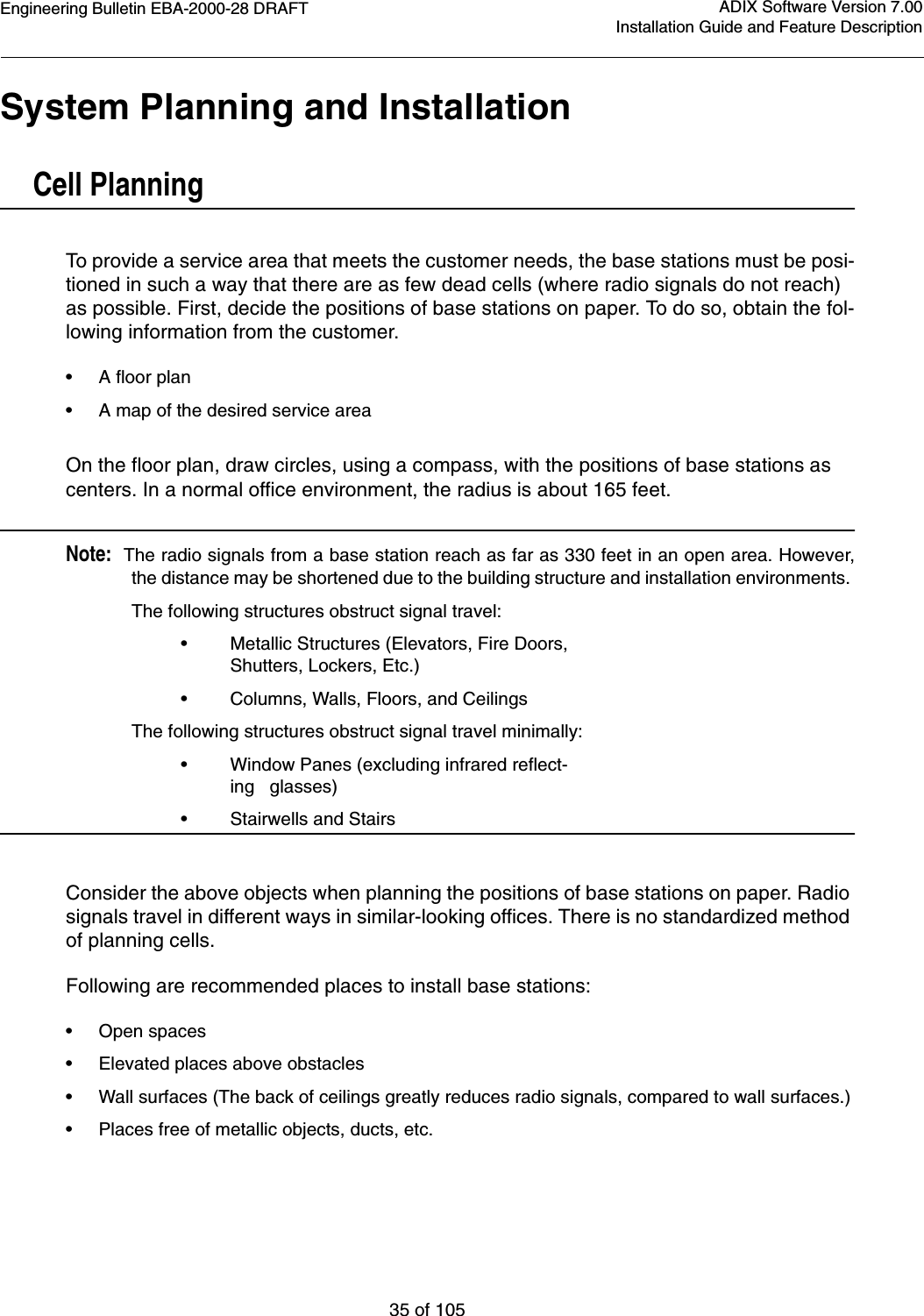 Engineering Bulletin EBA-2000-28 DRAFT35 of 105ADIX Software Version 7.00Installation Guide and Feature DescriptionSystem Planning and InstallationCell PlanningTo provide a service area that meets the customer needs, the base stations must be posi-tioned in such a way that there are as few dead cells (where radio signals do not reach) as possible. First, decide the positions of base stations on paper. To do so, obtain the fol-lowing information from the customer.•A floor plan•A map of the desired service areaOn the floor plan, draw circles, using a compass, with the positions of base stations as centers. In a normal office environment, the radius is about 165 feet.Note:  The radio signals from a base station reach as far as 330 feet in an open area. However,the distance may be shortened due to the building structure and installation environments. The following structures obstruct signal travel:•Metallic Structures (Elevators, Fire Doors, Shutters, Lockers, Etc.)•Columns, Walls, Floors, and CeilingsThe following structures obstruct signal travel minimally:•Window Panes (excluding infrared reflect-ing   glasses)•Stairwells and StairsConsider the above objects when planning the positions of base stations on paper. Radio signals travel in different ways in similar-looking offices. There is no standardized method of planning cells. Following are recommended places to install base stations:•Open spaces•Elevated places above obstacles•Wall surfaces (The back of ceilings greatly reduces radio signals, compared to wall surfaces.)•Places free of metallic objects, ducts, etc.