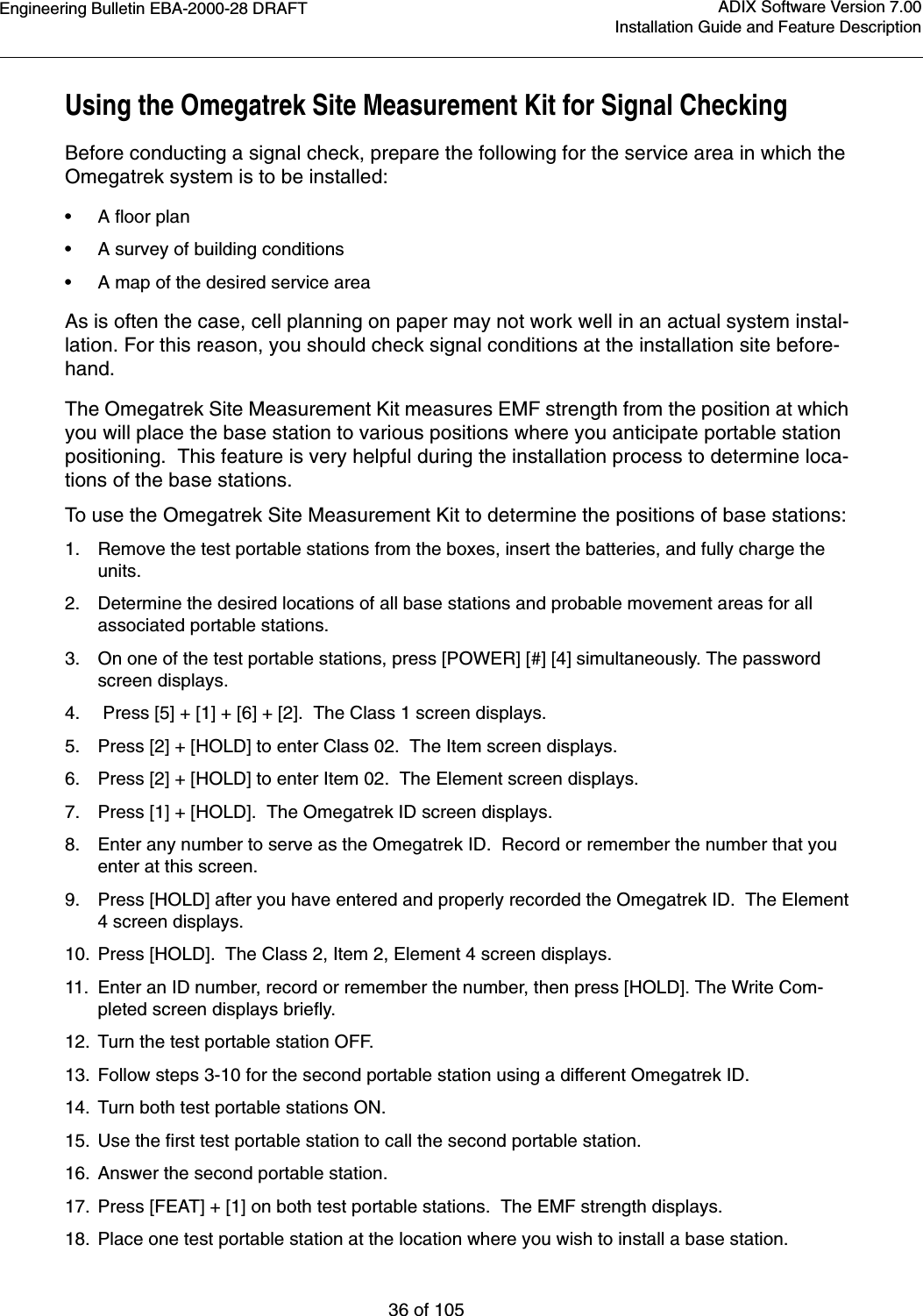 Engineering Bulletin EBA-2000-28 DRAFT36 of 105ADIX Software Version 7.00Installation Guide and Feature DescriptionUsing the Omegatrek Site Measurement Kit for Signal CheckingBefore conducting a signal check, prepare the following for the service area in which the Omegatrek system is to be installed:•A floor plan•A survey of building conditions•A map of the desired service areaAs is often the case, cell planning on paper may not work well in an actual system instal-lation. For this reason, you should check signal conditions at the installation site before-hand.The Omegatrek Site Measurement Kit measures EMF strength from the position at which you will place the base station to various positions where you anticipate portable station positioning.  This feature is very helpful during the installation process to determine loca-tions of the base stations.To use the Omegatrek Site Measurement Kit to determine the positions of base stations:1. Remove the test portable stations from the boxes, insert the batteries, and fully charge the units.2. Determine the desired locations of all base stations and probable movement areas for all associated portable stations.3. On one of the test portable stations, press [POWER] [#] [4] simultaneously. The password screen displays.4.  Press [5] + [1] + [6] + [2].  The Class 1 screen displays.5. Press [2] + [HOLD] to enter Class 02.  The Item screen displays.6. Press [2] + [HOLD] to enter Item 02.  The Element screen displays.7. Press [1] + [HOLD].  The Omegatrek ID screen displays.8. Enter any number to serve as the Omegatrek ID.  Record or remember the number that you enter at this screen. 9. Press [HOLD] after you have entered and properly recorded the Omegatrek ID.  The Element 4 screen displays.10. Press [HOLD].  The Class 2, Item 2, Element 4 screen displays.11. Enter an ID number, record or remember the number, then press [HOLD]. The Write Com-pleted screen displays briefly.12. Turn the test portable station OFF.13. Follow steps 3-10 for the second portable station using a different Omegatrek ID.14. Turn both test portable stations ON.15. Use the first test portable station to call the second portable station.16. Answer the second portable station.17. Press [FEAT] + [1] on both test portable stations.  The EMF strength displays.18. Place one test portable station at the location where you wish to install a base station.