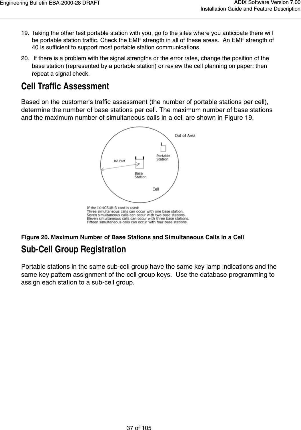 Engineering Bulletin EBA-2000-28 DRAFT37 of 105ADIX Software Version 7.00Installation Guide and Feature Description19. Taking the other test portable station with you, go to the sites where you anticipate there will be portable station traffic. Check the EMF strength in all of these areas.  An EMF strength of 40 is sufficient to support most portable station communications. 20.  If there is a problem with the signal strengths or the error rates, change the position of the base station (represented by a portable station) or review the cell planning on paper; then repeat a signal check.Cell Traffic AssessmentBased on the customer&apos;s traffic assessment (the number of portable stations per cell), determine the number of base stations per cell. The maximum number of base stations and the maximum number of simultaneous calls in a cell are shown in Figure 19.Figure 20. Maximum Number of Base Stations and Simultaneous Calls in a CellSub-Cell Group RegistrationPortable stations in the same sub-cell group have the same key lamp indications and the same key pattern assignment of the cell group keys.  Use the database programming to assign each station to a sub-cell group.