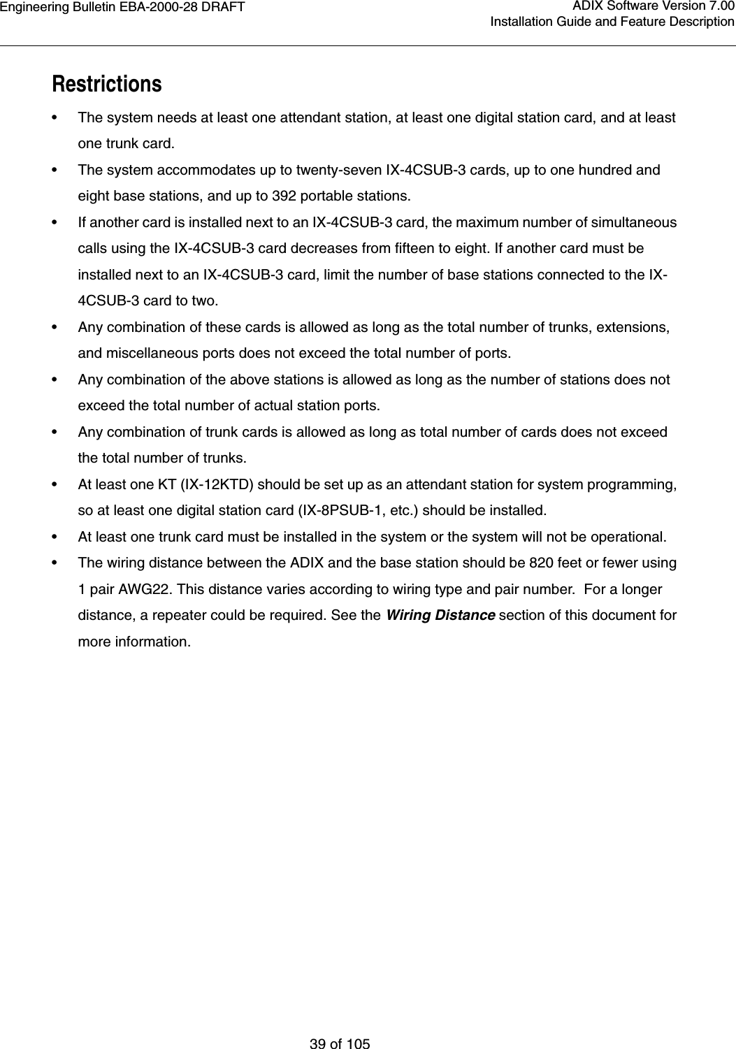 Engineering Bulletin EBA-2000-28 DRAFT39 of 105ADIX Software Version 7.00Installation Guide and Feature DescriptionRestrictions•The system needs at least one attendant station, at least one digital station card, and at least one trunk card.•The system accommodates up to twenty-seven IX-4CSUB-3 cards, up to one hundred and eight base stations, and up to 392 portable stations.•If another card is installed next to an IX-4CSUB-3 card, the maximum number of simultaneous calls using the IX-4CSUB-3 card decreases from fifteen to eight. If another card must be installed next to an IX-4CSUB-3 card, limit the number of base stations connected to the IX-4CSUB-3 card to two.•Any combination of these cards is allowed as long as the total number of trunks, extensions, and miscellaneous ports does not exceed the total number of ports. •Any combination of the above stations is allowed as long as the number of stations does not exceed the total number of actual station ports. •Any combination of trunk cards is allowed as long as total number of cards does not exceed the total number of trunks. •At least one KT (IX-12KTD) should be set up as an attendant station for system programming, so at least one digital station card (IX-8PSUB-1, etc.) should be installed.•At least one trunk card must be installed in the system or the system will not be operational. •The wiring distance between the ADIX and the base station should be 820 feet or fewer using 1 pair AWG22. This distance varies according to wiring type and pair number.  For a longer distance, a repeater could be required. See the Wiring Distance section of this document for more information.