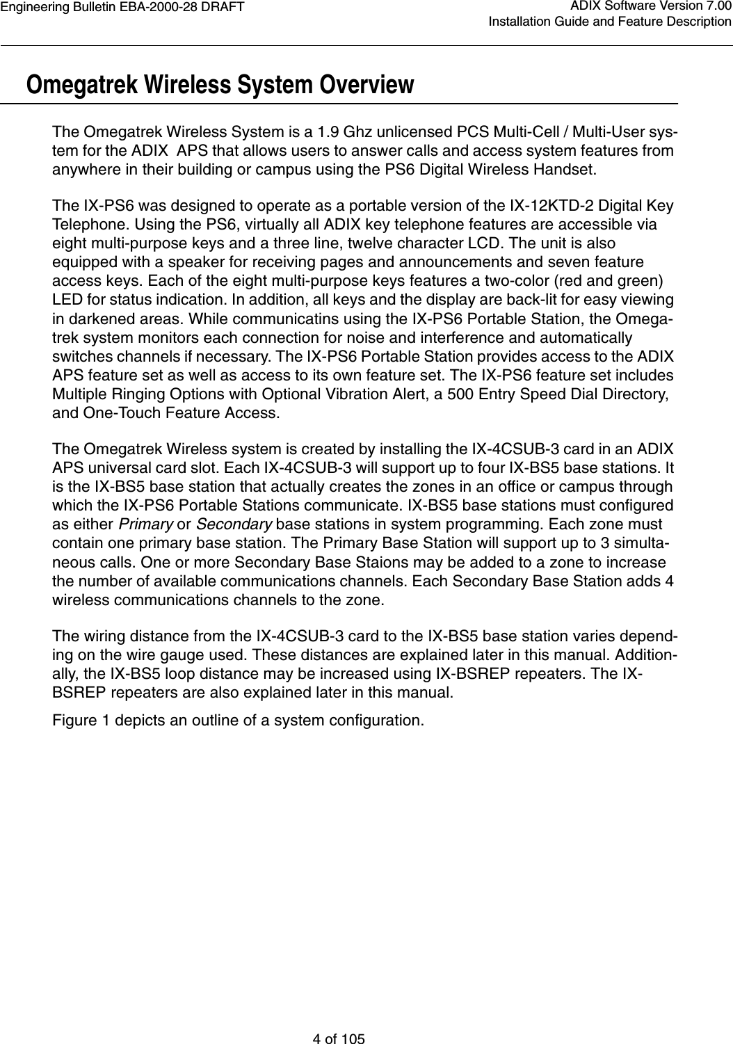 Engineering Bulletin EBA-2000-28 DRAFT4 of 105ADIX Software Version 7.00Installation Guide and Feature DescriptionOmegatrek Wireless System OverviewThe Omegatrek Wireless System is a 1.9 Ghz unlicensed PCS Multi-Cell / Multi-User sys-tem for the ADIX  APS that allows users to answer calls and access system features from anywhere in their building or campus using the PS6 Digital Wireless Handset. The IX-PS6 was designed to operate as a portable version of the IX-12KTD-2 Digital Key Telephone. Using the PS6, virtually all ADIX key telephone features are accessible via eight multi-purpose keys and a three line, twelve character LCD. The unit is also equipped with a speaker for receiving pages and announcements and seven feature access keys. Each of the eight multi-purpose keys features a two-color (red and green) LED for status indication. In addition, all keys and the display are back-lit for easy viewing in darkened areas. While communicatins using the IX-PS6 Portable Station, the Omega-trek system monitors each connection for noise and interference and automatically switches channels if necessary. The IX-PS6 Portable Station provides access to the ADIX APS feature set as well as access to its own feature set. The IX-PS6 feature set includes Multiple Ringing Options with Optional Vibration Alert, a 500 Entry Speed Dial Directory, and One-Touch Feature Access. The Omegatrek Wireless system is created by installing the IX-4CSUB-3 card in an ADIX APS universal card slot. Each IX-4CSUB-3 will support up to four IX-BS5 base stations. It is the IX-BS5 base station that actually creates the zones in an office or campus through which the IX-PS6 Portable Stations communicate. IX-BS5 base stations must configured as either Primary or Secondary base stations in system programming. Each zone must contain one primary base station. The Primary Base Station will support up to 3 simulta-neous calls. One or more Secondary Base Staions may be added to a zone to increase the number of available communications channels. Each Secondary Base Station adds 4 wireless communications channels to the zone. The wiring distance from the IX-4CSUB-3 card to the IX-BS5 base station varies depend-ing on the wire gauge used. These distances are explained later in this manual. Addition-ally, the IX-BS5 loop distance may be increased using IX-BSREP repeaters. The IX-BSREP repeaters are also explained later in this manual.Figure 1 depicts an outline of a system configuration.