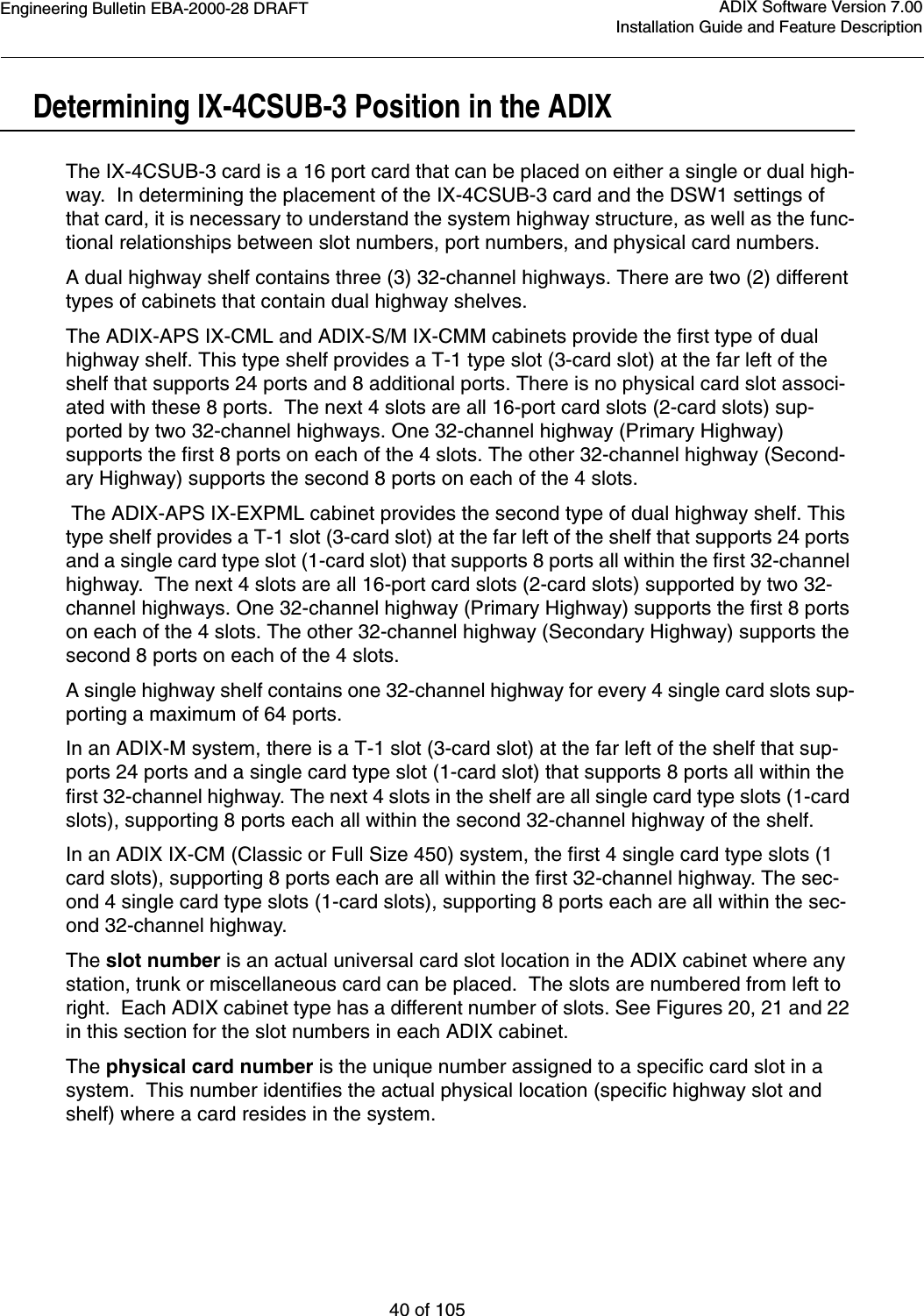 Engineering Bulletin EBA-2000-28 DRAFT40 of 105ADIX Software Version 7.00Installation Guide and Feature DescriptionDetermining IX-4CSUB-3 Position in the ADIXThe IX-4CSUB-3 card is a 16 port card that can be placed on either a single or dual high-way.  In determining the placement of the IX-4CSUB-3 card and the DSW1 settings of that card, it is necessary to understand the system highway structure, as well as the func-tional relationships between slot numbers, port numbers, and physical card numbers. A dual highway shelf contains three (3) 32-channel highways. There are two (2) different types of cabinets that contain dual highway shelves.The ADIX-APS IX-CML and ADIX-S/M IX-CMM cabinets provide the first type of dual highway shelf. This type shelf provides a T-1 type slot (3-card slot) at the far left of the shelf that supports 24 ports and 8 additional ports. There is no physical card slot associ-ated with these 8 ports.  The next 4 slots are all 16-port card slots (2-card slots) sup-ported by two 32-channel highways. One 32-channel highway (Primary Highway) supports the first 8 ports on each of the 4 slots. The other 32-channel highway (Second-ary Highway) supports the second 8 ports on each of the 4 slots. The ADIX-APS IX-EXPML cabinet provides the second type of dual highway shelf. This type shelf provides a T-1 slot (3-card slot) at the far left of the shelf that supports 24 ports and a single card type slot (1-card slot) that supports 8 ports all within the first 32-channel highway.  The next 4 slots are all 16-port card slots (2-card slots) supported by two 32-channel highways. One 32-channel highway (Primary Highway) supports the first 8 ports on each of the 4 slots. The other 32-channel highway (Secondary Highway) supports the second 8 ports on each of the 4 slots.A single highway shelf contains one 32-channel highway for every 4 single card slots sup-porting a maximum of 64 ports. In an ADIX-M system, there is a T-1 slot (3-card slot) at the far left of the shelf that sup-ports 24 ports and a single card type slot (1-card slot) that supports 8 ports all within the first 32-channel highway. The next 4 slots in the shelf are all single card type slots (1-card slots), supporting 8 ports each all within the second 32-channel highway of the shelf.In an ADIX IX-CM (Classic or Full Size 450) system, the first 4 single card type slots (1 card slots), supporting 8 ports each are all within the first 32-channel highway. The sec-ond 4 single card type slots (1-card slots), supporting 8 ports each are all within the sec-ond 32-channel highway.The slot number is an actual universal card slot location in the ADIX cabinet where any station, trunk or miscellaneous card can be placed.  The slots are numbered from left to right.  Each ADIX cabinet type has a different number of slots. See Figures 20, 21 and 22 in this section for the slot numbers in each ADIX cabinet.The physical card number is the unique number assigned to a specific card slot in a system.  This number identifies the actual physical location (specific highway slot and shelf) where a card resides in the system.