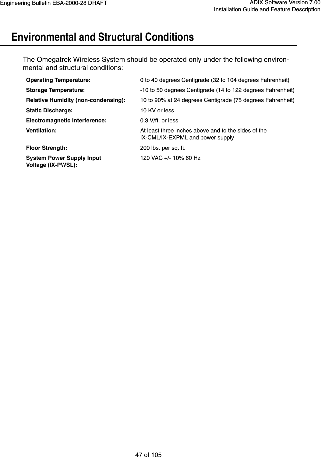 Engineering Bulletin EBA-2000-28 DRAFT47 of 105ADIX Software Version 7.00Installation Guide and Feature DescriptionEnvironmental and Structural ConditionsThe Omegatrek Wireless System should be operated only under the following environ-mental and structural conditions:Operating Temperature: 0 to 40 degrees Centigrade (32 to 104 degrees Fahrenheit)Storage Temperature: -10 to 50 degrees Centigrade (14 to 122 degrees Fahrenheit)Relative Humidity (non-condensing): 10 to 90% at 24 degrees Centigrade (75 degrees Fahrenheit)Static Discharge: 10 KV or lessElectromagnetic Interference: 0.3 V/ft. or lessVentilation: At least three inches above and to the sides of the IX-CML/IX-EXPML and power supplyFloor Strength: 200 lbs. per sq. ft.System Power Supply Input Voltage (IX-PWSL):120 VAC +/- 10% 60 Hz