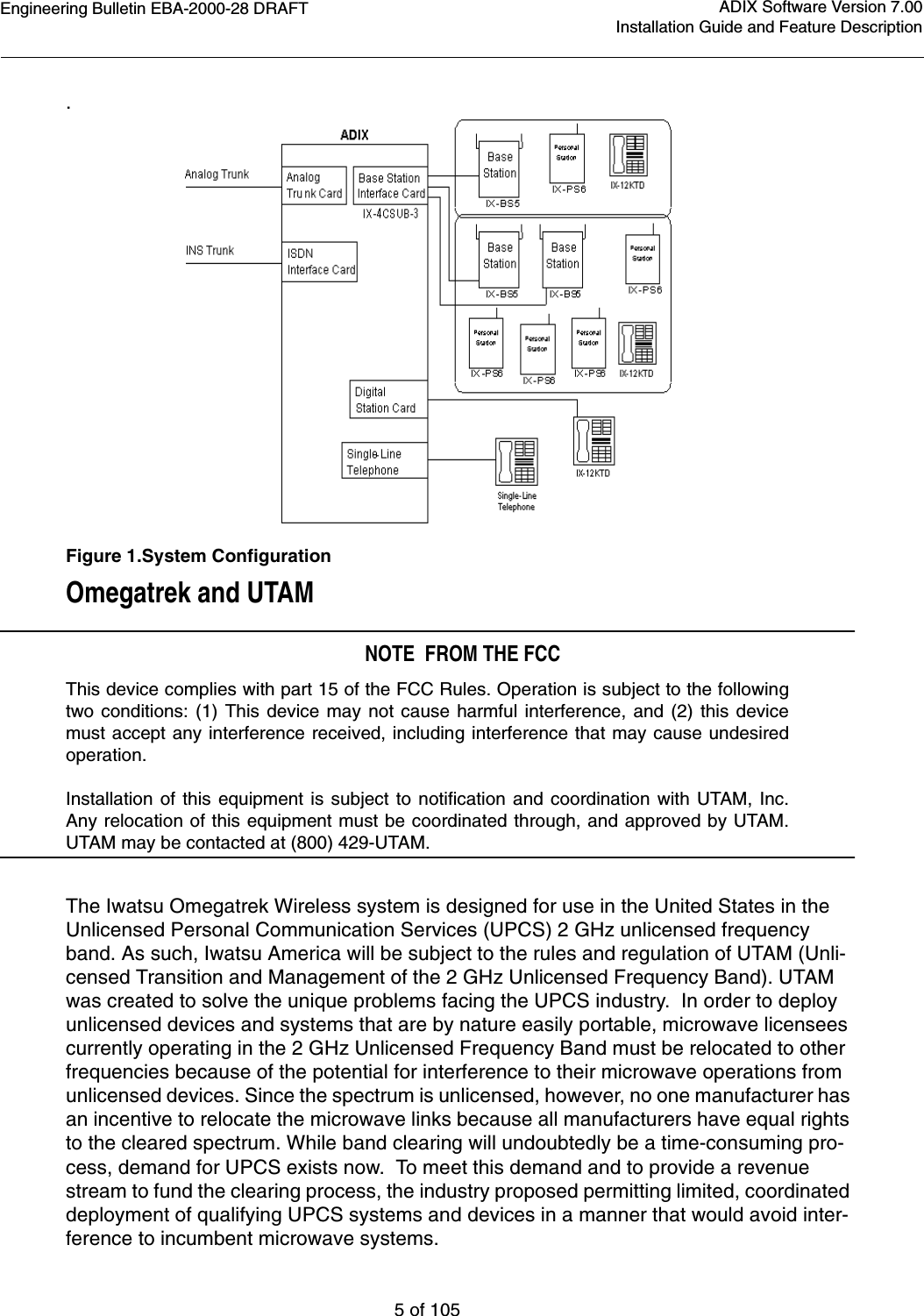 Engineering Bulletin EBA-2000-28 DRAFT5 of 105ADIX Software Version 7.00Installation Guide and Feature Description.Figure 1.System ConfigurationOmegatrek and UTAM NOTE  FROM THE FCCThis device complies with part 15 of the FCC Rules. Operation is subject to the followingtwo conditions: (1) This device may not cause harmful interference, and (2) this devicemust accept any interference received, including interference that may cause undesiredoperation.Installation of this equipment is subject to notification and coordination with UTAM, Inc.Any relocation of this equipment must be coordinated through, and approved by UTAM.UTAM may be contacted at (800) 429-UTAM.The Iwatsu Omegatrek Wireless system is designed for use in the United States in the Unlicensed Personal Communication Services (UPCS) 2 GHz unlicensed frequency band. As such, Iwatsu America will be subject to the rules and regulation of UTAM (Unli-censed Transition and Management of the 2 GHz Unlicensed Frequency Band). UTAM was created to solve the unique problems facing the UPCS industry.  In order to deploy unlicensed devices and systems that are by nature easily portable, microwave licensees currently operating in the 2 GHz Unlicensed Frequency Band must be relocated to other frequencies because of the potential for interference to their microwave operations from unlicensed devices. Since the spectrum is unlicensed, however, no one manufacturer has an incentive to relocate the microwave links because all manufacturers have equal rights to the cleared spectrum. While band clearing will undoubtedly be a time-consuming pro-cess, demand for UPCS exists now.  To meet this demand and to provide a revenue stream to fund the clearing process, the industry proposed permitting limited, coordinated deployment of qualifying UPCS systems and devices in a manner that would avoid inter-ference to incumbent microwave systems.