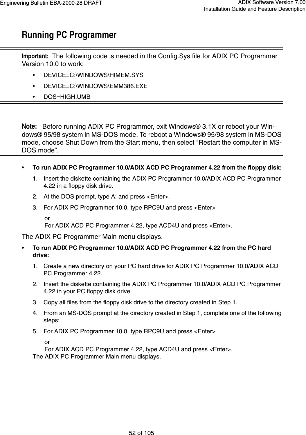 Engineering Bulletin EBA-2000-28 DRAFT52 of 105ADIX Software Version 7.00Installation Guide and Feature DescriptionRunning PC ProgrammerImportant:  The following code is needed in the Config.Sys file for ADIX PC Programmer Version 10.0 to work:•DEVICE=C:\WINDOWS\HIMEM.SYS•DEVICE=C:\WINDOWS\EMM386.EXE•DOS=HIGH,UMBNote:   Before running ADIX PC Programmer, exit Windows® 3.1X or reboot your Win-dows® 95/98 system in MS-DOS mode. To reboot a Windows® 95/98 system in MS-DOS mode, choose Shut Down from the Start menu, then select &quot;Restart the computer in MS-DOS mode”.•To run ADIX PC Programmer 10.0/ADIX ACD PC Programmer 4.22 from the floppy disk:1. Insert the diskette containing the ADIX PC Programmer 10.0/ADIX ACD PC Programmer 4.22 in a floppy disk drive.2. At the DOS prompt, type A: and press &lt;Enter&gt;.3. For ADIX PC Programmer 10.0, type RPC9U and press &lt;Enter&gt;       or       For ADIX ACD PC Programmer 4.22, type ACD4U and press &lt;Enter&gt;.The ADIX PC Programmer Main menu displays.•To run ADIX PC Programmer 10.0/ADIX ACD PC Programmer 4.22 from the PC hard drive:1. Create a new directory on your PC hard drive for ADIX PC Programmer 10.0/ADIX ACD PC Programmer 4.22.2. Insert the diskette containing the ADIX PC Programmer 10.0/ADIX ACD PC Programmer 4.22 in your PC floppy disk drive.3. Copy all files from the floppy disk drive to the directory created in Step 1.4. From an MS-DOS prompt at the directory created in Step 1, complete one of the following steps:5. For ADIX PC Programmer 10.0, type RPC9U and press &lt;Enter&gt;       or       For ADIX ACD PC Programmer 4.22, type ACD4U and press &lt;Enter&gt;.The ADIX PC Programmer Main menu displays.