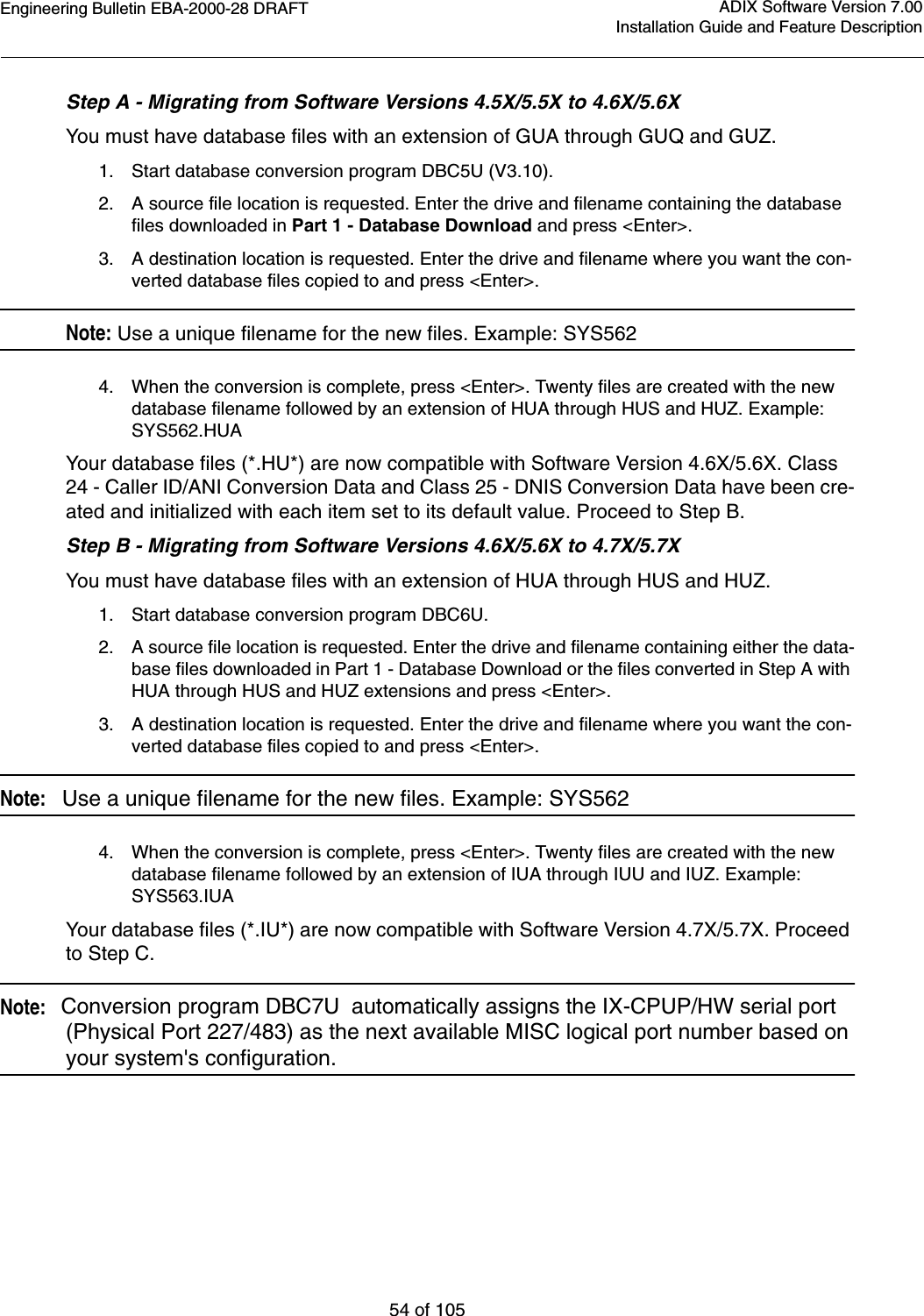 Engineering Bulletin EBA-2000-28 DRAFT54 of 105ADIX Software Version 7.00Installation Guide and Feature DescriptionStep A - Migrating from Software Versions 4.5X/5.5X to 4.6X/5.6XYou must have database files with an extension of GUA through GUQ and GUZ.1. Start database conversion program DBC5U (V3.10).2. A source file location is requested. Enter the drive and filename containing the database files downloaded in Part 1 - Database Download and press &lt;Enter&gt;.3. A destination location is requested. Enter the drive and filename where you want the con-verted database files copied to and press &lt;Enter&gt;. Note: Use a unique filename for the new files. Example: SYS5624. When the conversion is complete, press &lt;Enter&gt;. Twenty files are created with the new database filename followed by an extension of HUA through HUS and HUZ. Example: SYS562.HUAYour database files (*.HU*) are now compatible with Software Version 4.6X/5.6X. Class 24 - Caller ID/ANI Conversion Data and Class 25 - DNIS Conversion Data have been cre-ated and initialized with each item set to its default value. Proceed to Step B.Step B - Migrating from Software Versions 4.6X/5.6X to 4.7X/5.7XYou must have database files with an extension of HUA through HUS and HUZ.1. Start database conversion program DBC6U.2. A source file location is requested. Enter the drive and filename containing either the data-base files downloaded in Part 1 - Database Download or the files converted in Step A with HUA through HUS and HUZ extensions and press &lt;Enter&gt;.3. A destination location is requested. Enter the drive and filename where you want the con-verted database files copied to and press &lt;Enter&gt;.Note:   Use a unique filename for the new files. Example: SYS5624. When the conversion is complete, press &lt;Enter&gt;. Twenty files are created with the new database filename followed by an extension of IUA through IUU and IUZ. Example: SYS563.IUAYour database files (*.IU*) are now compatible with Software Version 4.7X/5.7X. Proceed to Step C.Note:   Conversion program DBC7U  automatically assigns the IX-CPUP/HW serial port (Physical Port 227/483) as the next available MISC logical port number based on your system&apos;s configuration.