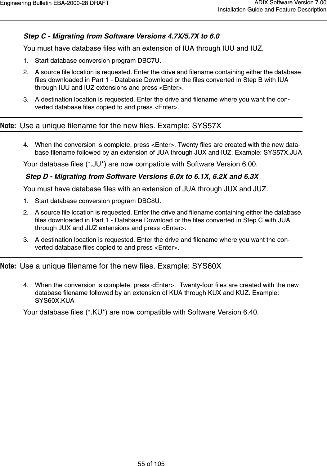 Engineering Bulletin EBA-2000-28 DRAFT55 of 105ADIX Software Version 7.00Installation Guide and Feature DescriptionStep C - Migrating from Software Versions 4.7X/5.7X to 6.0You must have database files with an extension of IUA through IUU and IUZ.1. Start database conversion program DBC7U.2. A source file location is requested. Enter the drive and filename containing either the database files downloaded in Part 1 - Database Download or the files converted in Step B with IUA through IUU and IUZ extensions and press &lt;Enter&gt;.3. A destination location is requested. Enter the drive and filename where you want the con-verted database files copied to and press &lt;Enter&gt;. Note:  Use a unique filename for the new files. Example: SYS57X4. When the conversion is complete, press &lt;Enter&gt;. Twenty files are created with the new data-base filename followed by an extension of JUA through JUX and IUZ. Example: SYS57X.JUAYour database files (*.JU*) are now compatible with Software Version 6.00. Step D - Migrating from Software Versions 6.0x to 6.1X, 6.2X and 6.3XYou must have database files with an extension of JUA through JUX and JUZ.1. Start database conversion program DBC8U.2. A source file location is requested. Enter the drive and filename containing either the database files downloaded in Part 1 - Database Download or the files converted in Step C with JUA through JUX and JUZ extensions and press &lt;Enter&gt;.3. A destination location is requested. Enter the drive and filename where you want the con-verted database files copied to and press &lt;Enter&gt;.Note:  Use a unique filename for the new files. Example: SYS60X4. When the conversion is complete, press &lt;Enter&gt;.  Twenty-four files are created with the new database filename followed by an extension of KUA through KUX and KUZ. Example: SYS60X.KUAYour database files (*.KU*) are now compatible with Software Version 6.40.