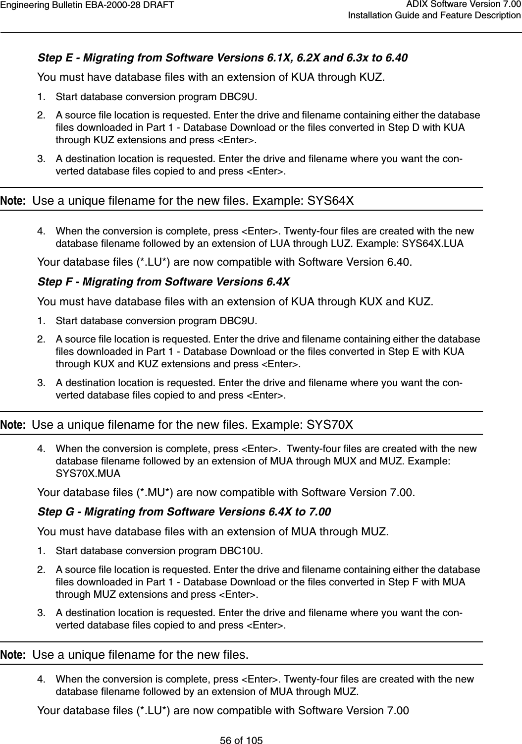 Engineering Bulletin EBA-2000-28 DRAFT56 of 105ADIX Software Version 7.00Installation Guide and Feature DescriptionStep E - Migrating from Software Versions 6.1X, 6.2X and 6.3x to 6.40You must have database files with an extension of KUA through KUZ.1. Start database conversion program DBC9U.2. A source file location is requested. Enter the drive and filename containing either the database files downloaded in Part 1 - Database Download or the files converted in Step D with KUA through KUZ extensions and press &lt;Enter&gt;.3. A destination location is requested. Enter the drive and filename where you want the con-verted database files copied to and press &lt;Enter&gt;.Note:  Use a unique filename for the new files. Example: SYS64X4. When the conversion is complete, press &lt;Enter&gt;. Twenty-four files are created with the new database filename followed by an extension of LUA through LUZ. Example: SYS64X.LUAYour database files (*.LU*) are now compatible with Software Version 6.40.Step F - Migrating from Software Versions 6.4XYou must have database files with an extension of KUA through KUX and KUZ.1. Start database conversion program DBC9U.2. A source file location is requested. Enter the drive and filename containing either the database files downloaded in Part 1 - Database Download or the files converted in Step E with KUA through KUX and KUZ extensions and press &lt;Enter&gt;.3. A destination location is requested. Enter the drive and filename where you want the con-verted database files copied to and press &lt;Enter&gt;.Note:  Use a unique filename for the new files. Example: SYS70X4. When the conversion is complete, press &lt;Enter&gt;.  Twenty-four files are created with the new database filename followed by an extension of MUA through MUX and MUZ. Example: SYS70X.MUAYour database files (*.MU*) are now compatible with Software Version 7.00.Step G - Migrating from Software Versions 6.4X to 7.00You must have database files with an extension of MUA through MUZ.1. Start database conversion program DBC10U.2. A source file location is requested. Enter the drive and filename containing either the database files downloaded in Part 1 - Database Download or the files converted in Step F with MUA through MUZ extensions and press &lt;Enter&gt;.3. A destination location is requested. Enter the drive and filename where you want the con-verted database files copied to and press &lt;Enter&gt;.Note:  Use a unique filename for the new files. 4. When the conversion is complete, press &lt;Enter&gt;. Twenty-four files are created with the new database filename followed by an extension of MUA through MUZ. Your database files (*.LU*) are now compatible with Software Version 7.00