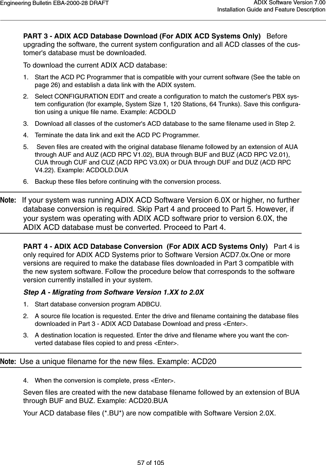 Engineering Bulletin EBA-2000-28 DRAFT57 of 105ADIX Software Version 7.00Installation Guide and Feature DescriptionPART 3 - ADIX ACD Database Download (For ADIX ACD Systems Only)   Before upgrading the software, the current system configuration and all ACD classes of the cus-tomer&apos;s database must be downloaded.To download the current ADIX ACD database:1. Start the ACD PC Programmer that is compatible with your current software (See the table on page 26) and establish a data link with the ADIX system.2. Select CONFIGURATION EDIT and create a configuration to match the customer&apos;s PBX sys-tem configuration (for example, System Size 1, 120 Stations, 64 Trunks). Save this configura-tion using a unique file name. Example: ACDOLD3. Download all classes of the customer&apos;s ACD database to the same filename used in Step 2.4. Terminate the data link and exit the ACD PC Programmer.5.  Seven files are created with the original database filename followed by an extension of AUA through AUF and AUZ (ACD RPC V1.02), BUA through BUF and BUZ (ACD RPC V2.01), CUA through CUF and CUZ (ACD RPC V3.0X) or DUA through DUF and DUZ (ACD RPC V4.22). Example: ACDOLD.DUA6. Backup these files before continuing with the conversion process.Note:   If your system was running ADIX ACD Software Version 6.0X or higher, no further database conversion is required. Skip Part 4 and proceed to Part 5. However, if your system was operating with ADIX ACD software prior to version 6.0X, the ADIX ACD database must be converted. Proceed to Part 4.PART 4 - ADIX ACD Database Conversion  (For ADIX ACD Systems Only)   Part 4 is only required for ADIX ACD Systems prior to Software Version ACD7.0x.One or more versions are required to make the database files downloaded in Part 3 compatible with the new system software. Follow the procedure below that corresponds to the software version currently installed in your system.Step A - Migrating from Software Version 1.XX to 2.0X1. Start database conversion program ADBCU.2. A source file location is requested. Enter the drive and filename containing the database files downloaded in Part 3 - ADIX ACD Database Download and press &lt;Enter&gt;.3. A destination location is requested. Enter the drive and filename where you want the con-verted database files copied to and press &lt;Enter&gt;.Note:  Use a unique filename for the new files. Example: ACD204. When the conversion is complete, press &lt;Enter&gt;.Seven files are created with the new database filename followed by an extension of BUA through BUF and BUZ. Example: ACD20.BUAYour ACD database files (*.BU*) are now compatible with Software Version 2.0X. 