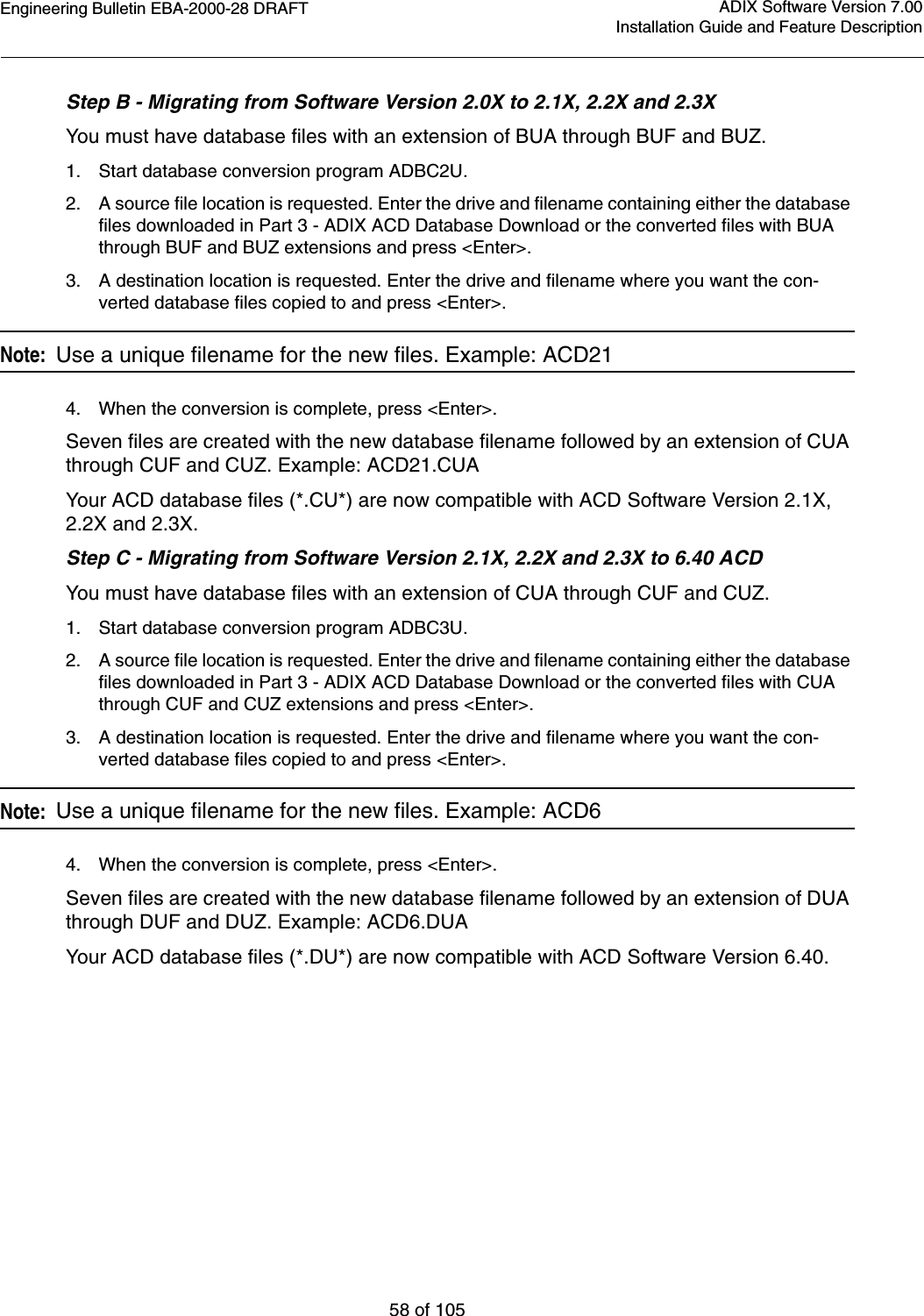 Engineering Bulletin EBA-2000-28 DRAFT58 of 105ADIX Software Version 7.00Installation Guide and Feature DescriptionStep B - Migrating from Software Version 2.0X to 2.1X, 2.2X and 2.3XYou must have database files with an extension of BUA through BUF and BUZ.1. Start database conversion program ADBC2U.2. A source file location is requested. Enter the drive and filename containing either the database files downloaded in Part 3 - ADIX ACD Database Download or the converted files with BUA through BUF and BUZ extensions and press &lt;Enter&gt;.3. A destination location is requested. Enter the drive and filename where you want the con-verted database files copied to and press &lt;Enter&gt;. Note:  Use a unique filename for the new files. Example: ACD214. When the conversion is complete, press &lt;Enter&gt;.Seven files are created with the new database filename followed by an extension of CUA through CUF and CUZ. Example: ACD21.CUA Your ACD database files (*.CU*) are now compatible with ACD Software Version 2.1X, 2.2X and 2.3X.Step C - Migrating from Software Version 2.1X, 2.2X and 2.3X to 6.40 ACDYou must have database files with an extension of CUA through CUF and CUZ.1. Start database conversion program ADBC3U.2. A source file location is requested. Enter the drive and filename containing either the database files downloaded in Part 3 - ADIX ACD Database Download or the converted files with CUA through CUF and CUZ extensions and press &lt;Enter&gt;.3. A destination location is requested. Enter the drive and filename where you want the con-verted database files copied to and press &lt;Enter&gt;.Note:  Use a unique filename for the new files. Example: ACD64. When the conversion is complete, press &lt;Enter&gt;.Seven files are created with the new database filename followed by an extension of DUA through DUF and DUZ. Example: ACD6.DUA Your ACD database files (*.DU*) are now compatible with ACD Software Version 6.40.