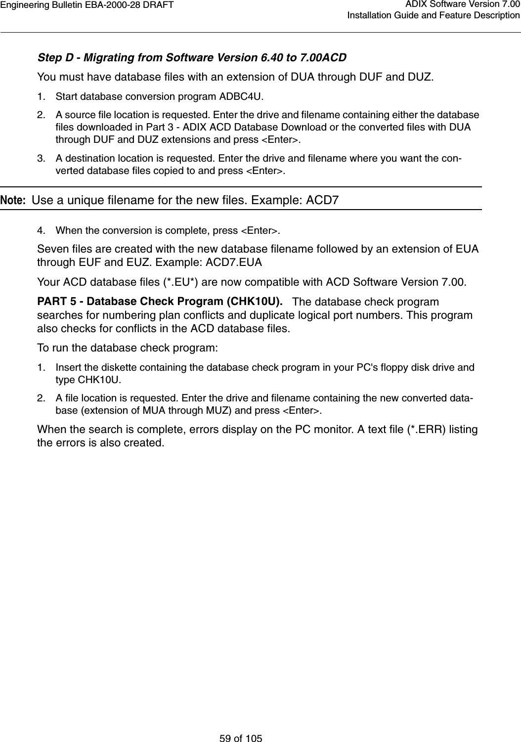 Engineering Bulletin EBA-2000-28 DRAFT59 of 105ADIX Software Version 7.00Installation Guide and Feature DescriptionStep D - Migrating from Software Version 6.40 to 7.00ACDYou must have database files with an extension of DUA through DUF and DUZ.1. Start database conversion program ADBC4U.2. A source file location is requested. Enter the drive and filename containing either the database files downloaded in Part 3 - ADIX ACD Database Download or the converted files with DUA through DUF and DUZ extensions and press &lt;Enter&gt;.3. A destination location is requested. Enter the drive and filename where you want the con-verted database files copied to and press &lt;Enter&gt;.Note:  Use a unique filename for the new files. Example: ACD74. When the conversion is complete, press &lt;Enter&gt;.Seven files are created with the new database filename followed by an extension of EUA through EUF and EUZ. Example: ACD7.EUA Your ACD database files (*.EU*) are now compatible with ACD Software Version 7.00.PART 5 - Database Check Program (CHK10U).   The database check program searches for numbering plan conflicts and duplicate logical port numbers. This program also checks for conflicts in the ACD database files.To run the database check program:1. Insert the diskette containing the database check program in your PC&apos;s floppy disk drive and type CHK10U.2. A file location is requested. Enter the drive and filename containing the new converted data-base (extension of MUA through MUZ) and press &lt;Enter&gt;.When the search is complete, errors display on the PC monitor. A text file (*.ERR) listing the errors is also created.