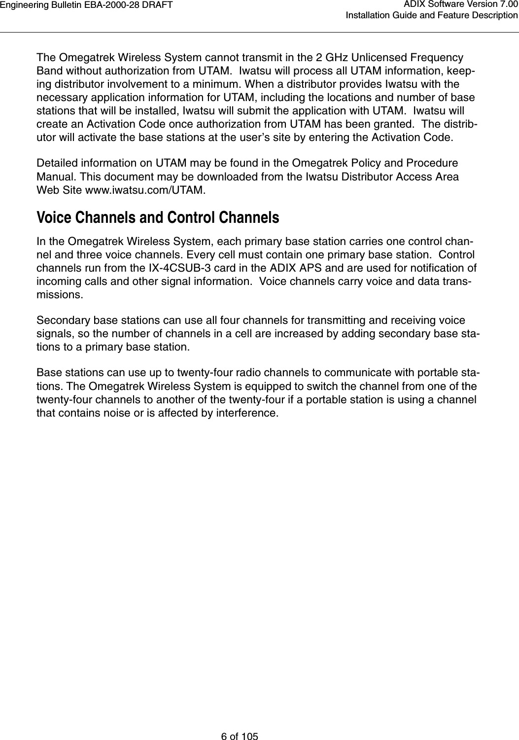 Engineering Bulletin EBA-2000-28 DRAFT6 of 105ADIX Software Version 7.00Installation Guide and Feature DescriptionThe Omegatrek Wireless System cannot transmit in the 2 GHz Unlicensed Frequency Band without authorization from UTAM.  Iwatsu will process all UTAM information, keep-ing distributor involvement to a minimum. When a distributor provides Iwatsu with the necessary application information for UTAM, including the locations and number of base stations that will be installed, Iwatsu will submit the application with UTAM.  Iwatsu will create an Activation Code once authorization from UTAM has been granted.  The distrib-utor will activate the base stations at the user’s site by entering the Activation Code. Detailed information on UTAM may be found in the Omegatrek Policy and Procedure Manual. This document may be downloaded from the Iwatsu Distributor Access Area Web Site www.iwatsu.com/UTAM.Voice Channels and Control ChannelsIn the Omegatrek Wireless System, each primary base station carries one control chan-nel and three voice channels. Every cell must contain one primary base station.  Control channels run from the IX-4CSUB-3 card in the ADIX APS and are used for notification of incoming calls and other signal information.  Voice channels carry voice and data trans-missions.Secondary base stations can use all four channels for transmitting and receiving voice signals, so the number of channels in a cell are increased by adding secondary base sta-tions to a primary base station.Base stations can use up to twenty-four radio channels to communicate with portable sta-tions. The Omegatrek Wireless System is equipped to switch the channel from one of the twenty-four channels to another of the twenty-four if a portable station is using a channel that contains noise or is affected by interference.