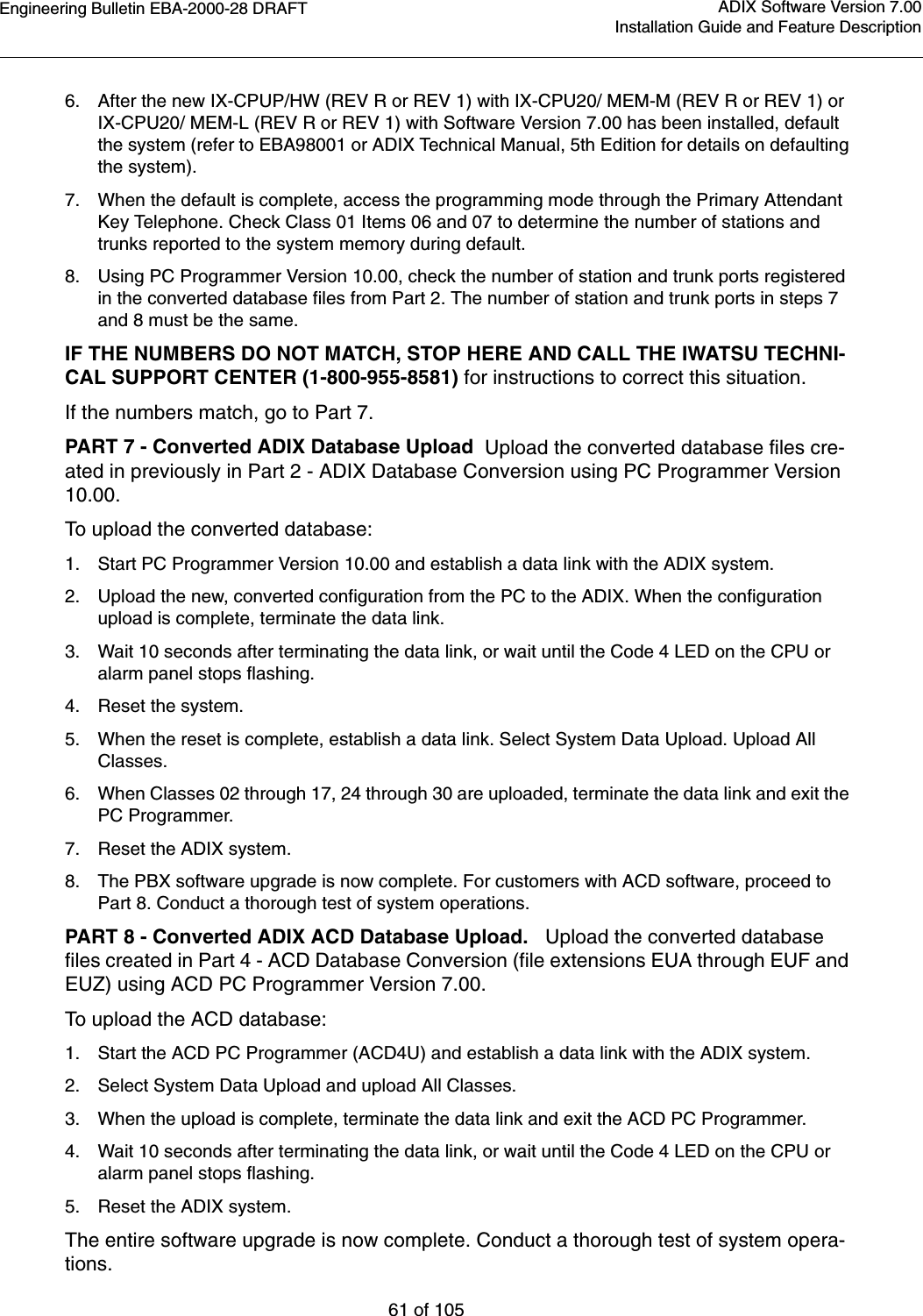 Engineering Bulletin EBA-2000-28 DRAFT61 of 105ADIX Software Version 7.00Installation Guide and Feature Description6. After the new IX-CPUP/HW (REV R or REV 1) with IX-CPU20/ MEM-M (REV R or REV 1) or IX-CPU20/ MEM-L (REV R or REV 1) with Software Version 7.00 has been installed, default the system (refer to EBA98001 or ADIX Technical Manual, 5th Edition for details on defaulting the system).7. When the default is complete, access the programming mode through the Primary Attendant Key Telephone. Check Class 01 Items 06 and 07 to determine the number of stations and trunks reported to the system memory during default.8. Using PC Programmer Version 10.00, check the number of station and trunk ports registered in the converted database files from Part 2. The number of station and trunk ports in steps 7 and 8 must be the same.IF THE NUMBERS DO NOT MATCH, STOP HERE AND CALL THE IWATSU TECHNI-CAL SUPPORT CENTER (1-800-955-8581) for instructions to correct this situation.If the numbers match, go to Part 7.PART 7 - Converted ADIX Database Upload  Upload the converted database files cre-ated in previously in Part 2 - ADIX Database Conversion using PC Programmer Version 10.00.To upload the converted database:1. Start PC Programmer Version 10.00 and establish a data link with the ADIX system.2. Upload the new, converted configuration from the PC to the ADIX. When the configuration upload is complete, terminate the data link. 3. Wait 10 seconds after terminating the data link, or wait until the Code 4 LED on the CPU or alarm panel stops flashing.4. Reset the system.5. When the reset is complete, establish a data link. Select System Data Upload. Upload All Classes.6. When Classes 02 through 17, 24 through 30 are uploaded, terminate the data link and exit the PC Programmer.7. Reset the ADIX system.8. The PBX software upgrade is now complete. For customers with ACD software, proceed to Part 8. Conduct a thorough test of system operations.PART 8 - Converted ADIX ACD Database Upload.   Upload the converted database files created in Part 4 - ACD Database Conversion (file extensions EUA through EUF and EUZ) using ACD PC Programmer Version 7.00.To upload the ACD database:1. Start the ACD PC Programmer (ACD4U) and establish a data link with the ADIX system.2. Select System Data Upload and upload All Classes.3. When the upload is complete, terminate the data link and exit the ACD PC Programmer.4. Wait 10 seconds after terminating the data link, or wait until the Code 4 LED on the CPU or alarm panel stops flashing.5. Reset the ADIX system.The entire software upgrade is now complete. Conduct a thorough test of system opera-tions.