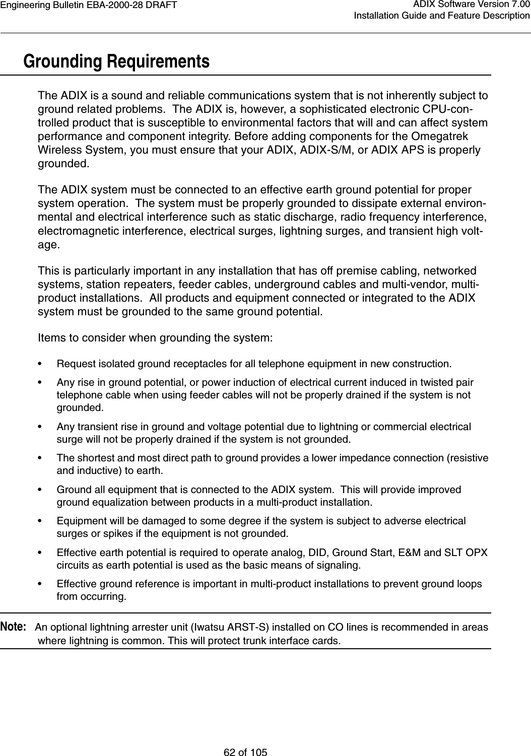 Engineering Bulletin EBA-2000-28 DRAFT62 of 105ADIX Software Version 7.00Installation Guide and Feature Description Grounding RequirementsThe ADIX is a sound and reliable communications system that is not inherently subject to ground related problems.  The ADIX is, however, a sophisticated electronic CPU-con-trolled product that is susceptible to environmental factors that will and can affect system performance and component integrity. Before adding components for the Omegatrek Wireless System, you must ensure that your ADIX, ADIX-S/M, or ADIX APS is properly grounded.The ADIX system must be connected to an effective earth ground potential for proper system operation.  The system must be properly grounded to dissipate external environ-mental and electrical interference such as static discharge, radio frequency interference, electromagnetic interference, electrical surges, lightning surges, and transient high volt-age.This is particularly important in any installation that has off premise cabling, networked systems, station repeaters, feeder cables, underground cables and multi-vendor, multi-product installations.  All products and equipment connected or integrated to the ADIX system must be grounded to the same ground potential.  Items to consider when grounding the system:•Request isolated ground receptacles for all telephone equipment in new construction.•Any rise in ground potential, or power induction of electrical current induced in twisted pair telephone cable when using feeder cables will not be properly drained if the system is not grounded.•Any transient rise in ground and voltage potential due to lightning or commercial electrical surge will not be properly drained if the system is not grounded.•The shortest and most direct path to ground provides a lower impedance connection (resistive and inductive) to earth.  •Ground all equipment that is connected to the ADIX system.  This will provide improved ground equalization between products in a multi-product installation. •Equipment will be damaged to some degree if the system is subject to adverse electrical surges or spikes if the equipment is not grounded.•Effective earth potential is required to operate analog, DID, Ground Start, E&amp;M and SLT OPX circuits as earth potential is used as the basic means of signaling.•Effective ground reference is important in multi-product installations to prevent ground loops from occurring. Note:   An optional lightning arrester unit (Iwatsu ARST-S) installed on CO lines is recommended in areas where lightning is common. This will protect trunk interface cards.