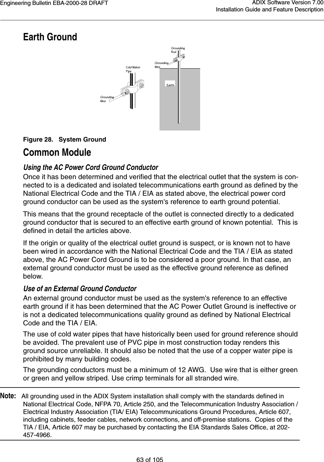 Engineering Bulletin EBA-2000-28 DRAFT63 of 105ADIX Software Version 7.00Installation Guide and Feature DescriptionEarth GroundFigure 28.   System GroundCommon ModuleUsing the AC Power Cord Ground ConductorOnce it has been determined and verified that the electrical outlet that the system is con-nected to is a dedicated and isolated telecommunications earth ground as defined by the National Electrical Code and the TIA / EIA as stated above, the electrical power cord ground conductor can be used as the system&apos;s reference to earth ground potential.This means that the ground receptacle of the outlet is connected directly to a dedicated ground conductor that is secured to an effective earth ground of known potential.  This is defined in detail the articles above.If the origin or quality of the electrical outlet ground is suspect, or is known not to have been wired in accordance with the National Electrical Code and the TIA / EIA as stated above, the AC Power Cord Ground is to be considered a poor ground. In that case, an external ground conductor must be used as the effective ground reference as defined below.Use of an External Ground ConductorAn external ground conductor must be used as the system&apos;s reference to an effective earth ground if it has been determined that the AC Power Outlet Ground is ineffective or is not a dedicated telecommunications quality ground as defined by National Electrical Code and the TIA / EIA.  The use of cold water pipes that have historically been used for ground reference should be avoided. The prevalent use of PVC pipe in most construction today renders this ground source unreliable. It should also be noted that the use of a copper water pipe is prohibited by many building codes.The grounding conductors must be a minimum of 12 AWG.  Use wire that is either green or green and yellow striped. Use crimp terminals for all stranded wire.Note:   All grounding used in the ADIX System installation shall comply with the standards defined in National Electrical Code, NFPA 70, Article 250, and the Telecommunication Industry Association / Electrical Industry Association (TIA/ EIA) Telecommunications Ground Procedures, Article 607, including cabinets, feeder cables, network connections, and off-premise stations.  Copies of the TIA / EIA, Article 607 may be purchased by contacting the EIA Standards Sales Office, at 202-457-4966.GroundingWireGroundingWireGroundingRodCold WaterPipeEarth