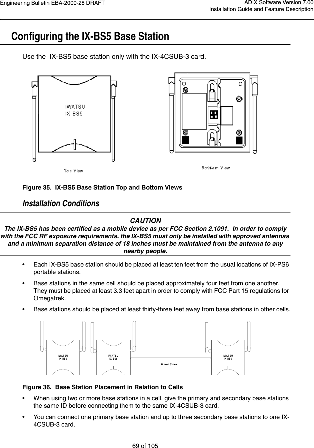 Engineering Bulletin EBA-2000-28 DRAFT69 of 105ADIX Software Version 7.00Installation Guide and Feature DescriptionConfiguring the IX-BS5 Base StationUse the  IX-BS5 base station only with the IX-4CSUB-3 card.Figure 35.  IX-BS5 Base Station Top and Bottom ViewsInstallation ConditionsCAUTIONThe IX-BS5 has been certified as a mobile device as per FCC Section 2.1091.  In order to comply with the FCC RF exposure requirements, the IX-BS5 must only be installed with approved antennas and a minimum separation distance of 18 inches must be maintained from the antenna to any nearby people.•Each IX-BS5 base station should be placed at least ten feet from the usual locations of IX-PS6 portable stations.•Base stations in the same cell should be placed approximately four feet from one another.  They must be placed at least 3.3 feet apart in order to comply with FCC Part 15 regulations for Omegatrek.•Base stations should be placed at least thirty-three feet away from base stations in other cells.Figure 36.  Base Station Placement in Relation to Cells•When using two or more base stations in a cell, give the primary and secondary base stations the same ID before connecting them to the same IX-4CSUB-3 card.•You can connect one primary base station and up to three secondary base stations to one IX-4CSUB-3 card.IWATSUIX-BS5IWATSUIX-BS5At least 33 feetIWATSUIX-BS5