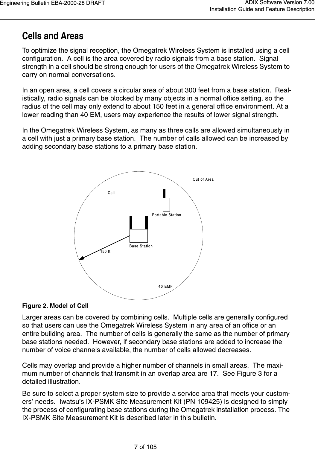 Engineering Bulletin EBA-2000-28 DRAFT7 of 105ADIX Software Version 7.00Installation Guide and Feature DescriptionCells and AreasTo optimize the signal reception, the Omegatrek Wireless System is installed using a cell configuration.  A cell is the area covered by radio signals from a base station.  Signal strength in a cell should be strong enough for users of the Omegatrek Wireless System to carry on normal conversations.In an open area, a cell covers a circular area of about 300 feet from a base station.  Real-istically, radio signals can be blocked by many objects in a normal office setting, so the radius of the cell may only extend to about 150 feet in a general office environment. At a lower reading than 40 EM, users may experience the results of lower signal strength. In the Omegatrek Wireless System, as many as three calls are allowed simultaneously in a cell with just a primary base station.  The number of calls allowed can be increased by adding secondary base stations to a primary base station.Figure 2. Model of CellLarger areas can be covered by combining cells.  Multiple cells are generally configured so that users can use the Omegatrek Wireless System in any area of an office or an entire building area.  The number of cells is generally the same as the number of primary base stations needed.  However, if secondary base stations are added to increase the number of voice channels available, the number of cells allowed decreases.  Cells may overlap and provide a higher number of channels in small areas.  The maxi-mum number of channels that transmit in an overlap area are 17.  See Figure 3 for a detailed illustration.Be sure to select a proper system size to provide a service area that meets your custom-ers’ needs.  Iwatsu’s IX-PSMK Site Measurement Kit (PN 109425) is designed to simply the process of configurating base stations during the Omegatrek installation process. The IX-PSMK Site Measurement Kit is described later in this bulletin.  Base StationPortable StationCell150 ft.Out of Area40 EMF