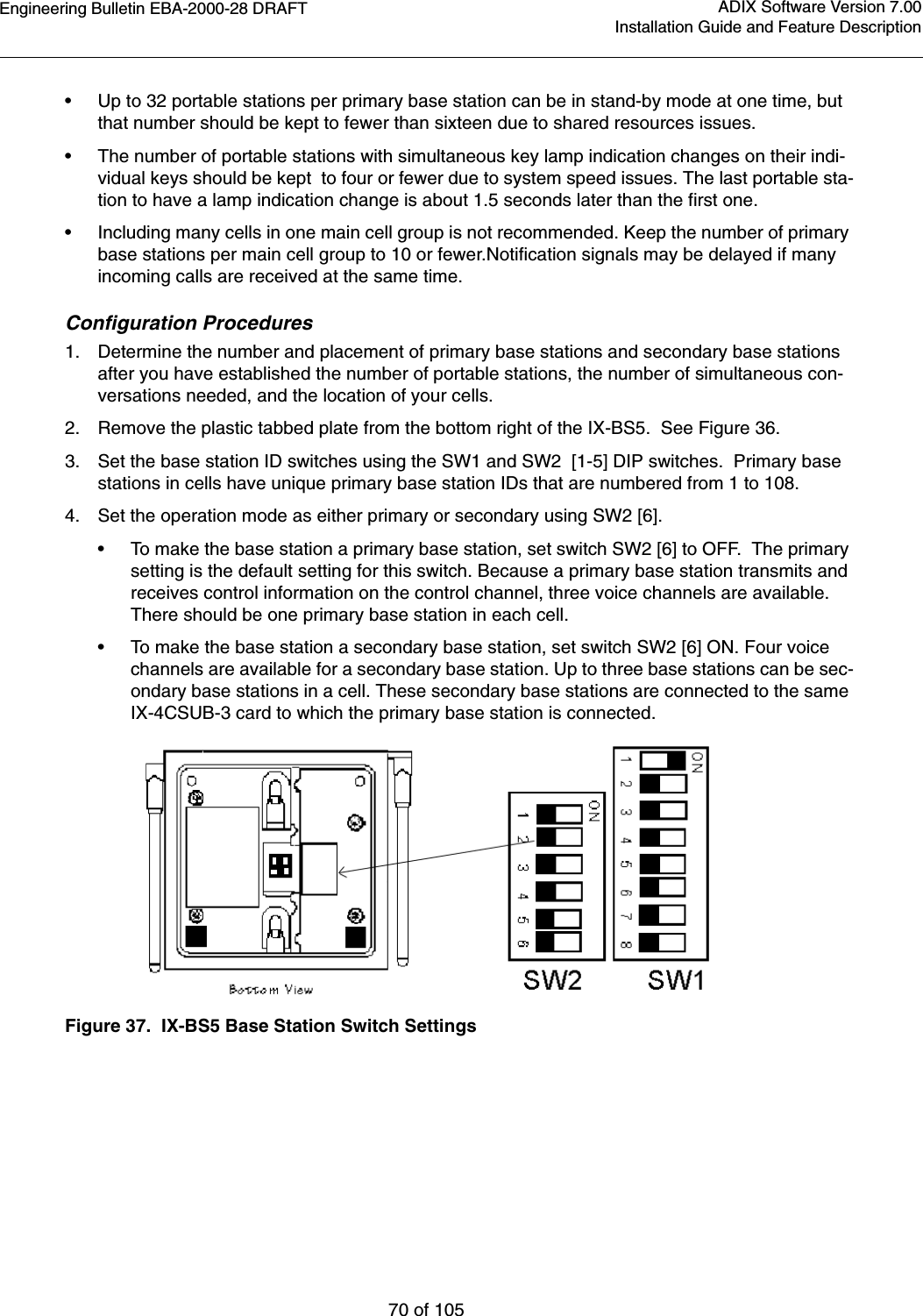 Engineering Bulletin EBA-2000-28 DRAFT70 of 105ADIX Software Version 7.00Installation Guide and Feature Description•Up to 32 portable stations per primary base station can be in stand-by mode at one time, but that number should be kept to fewer than sixteen due to shared resources issues.•The number of portable stations with simultaneous key lamp indication changes on their indi-vidual keys should be kept  to four or fewer due to system speed issues. The last portable sta-tion to have a lamp indication change is about 1.5 seconds later than the first one.•Including many cells in one main cell group is not recommended. Keep the number of primary base stations per main cell group to 10 or fewer.Notification signals may be delayed if many incoming calls are received at the same time.  Configuration Procedures1. Determine the number and placement of primary base stations and secondary base stations after you have established the number of portable stations, the number of simultaneous con-versations needed, and the location of your cells. 2. Remove the plastic tabbed plate from the bottom right of the IX-BS5.  See Figure 36.3. Set the base station ID switches using the SW1 and SW2  [1-5] DIP switches.  Primary base stations in cells have unique primary base station IDs that are numbered from 1 to 108. 4. Set the operation mode as either primary or secondary using SW2 [6].•To make the base station a primary base station, set switch SW2 [6] to OFF.  The primary setting is the default setting for this switch. Because a primary base station transmits and receives control information on the control channel, three voice channels are available. There should be one primary base station in each cell.•To make the base station a secondary base station, set switch SW2 [6] ON. Four voice channels are available for a secondary base station. Up to three base stations can be sec-ondary base stations in a cell. These secondary base stations are connected to the same IX-4CSUB-3 card to which the primary base station is connected. Figure 37.  IX-BS5 Base Station Switch Settings