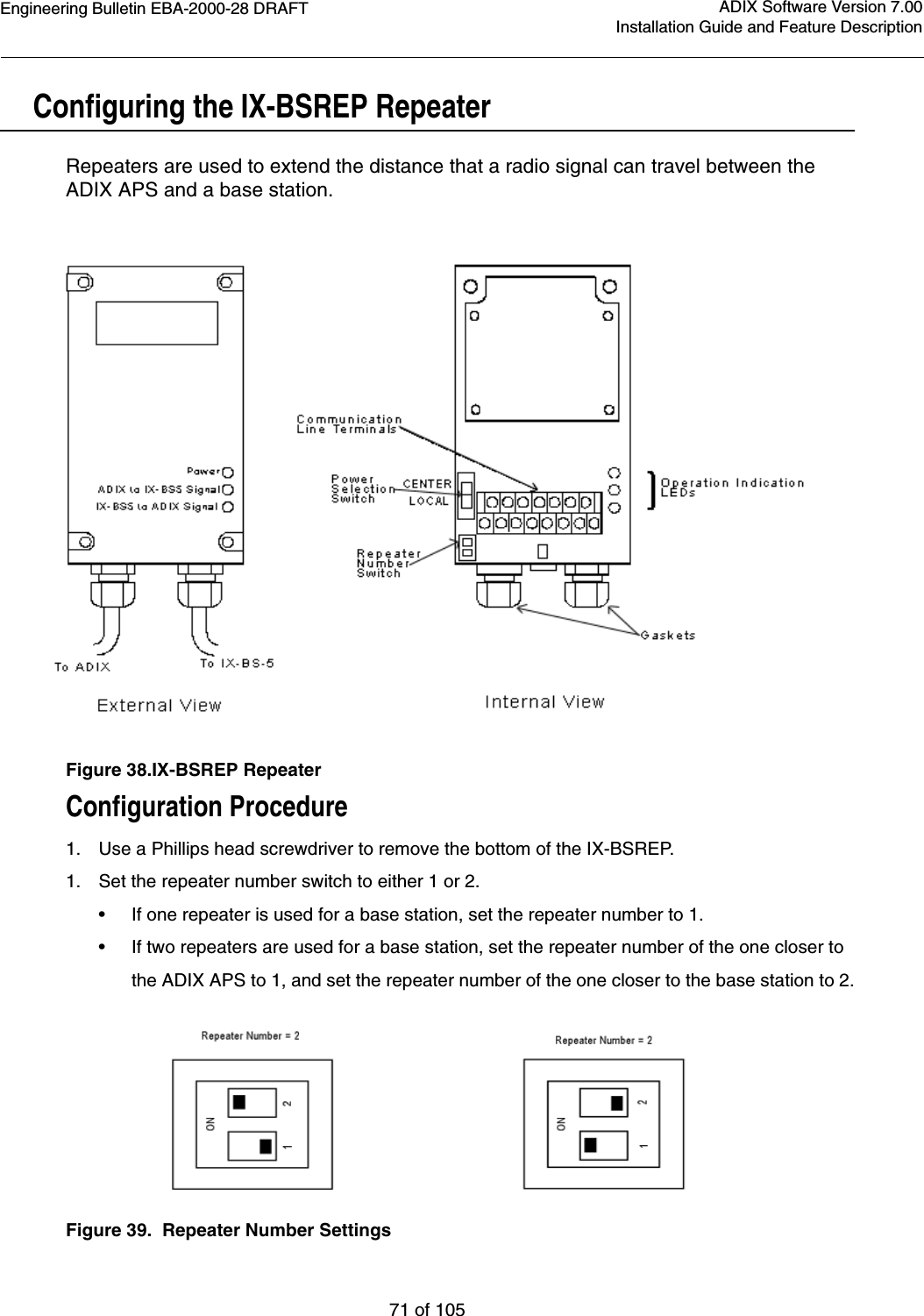 Engineering Bulletin EBA-2000-28 DRAFT71 of 105ADIX Software Version 7.00Installation Guide and Feature DescriptionConfiguring the IX-BSREP Repeater Repeaters are used to extend the distance that a radio signal can travel between the ADIX APS and a base station.Figure 38.IX-BSREP RepeaterConfiguration Procedure1. Use a Phillips head screwdriver to remove the bottom of the IX-BSREP.1. Set the repeater number switch to either 1 or 2.  •If one repeater is used for a base station, set the repeater number to 1.  •If two repeaters are used for a base station, set the repeater number of the one closer to the ADIX APS to 1, and set the repeater number of the one closer to the base station to 2.Figure 39.  Repeater Number Settings