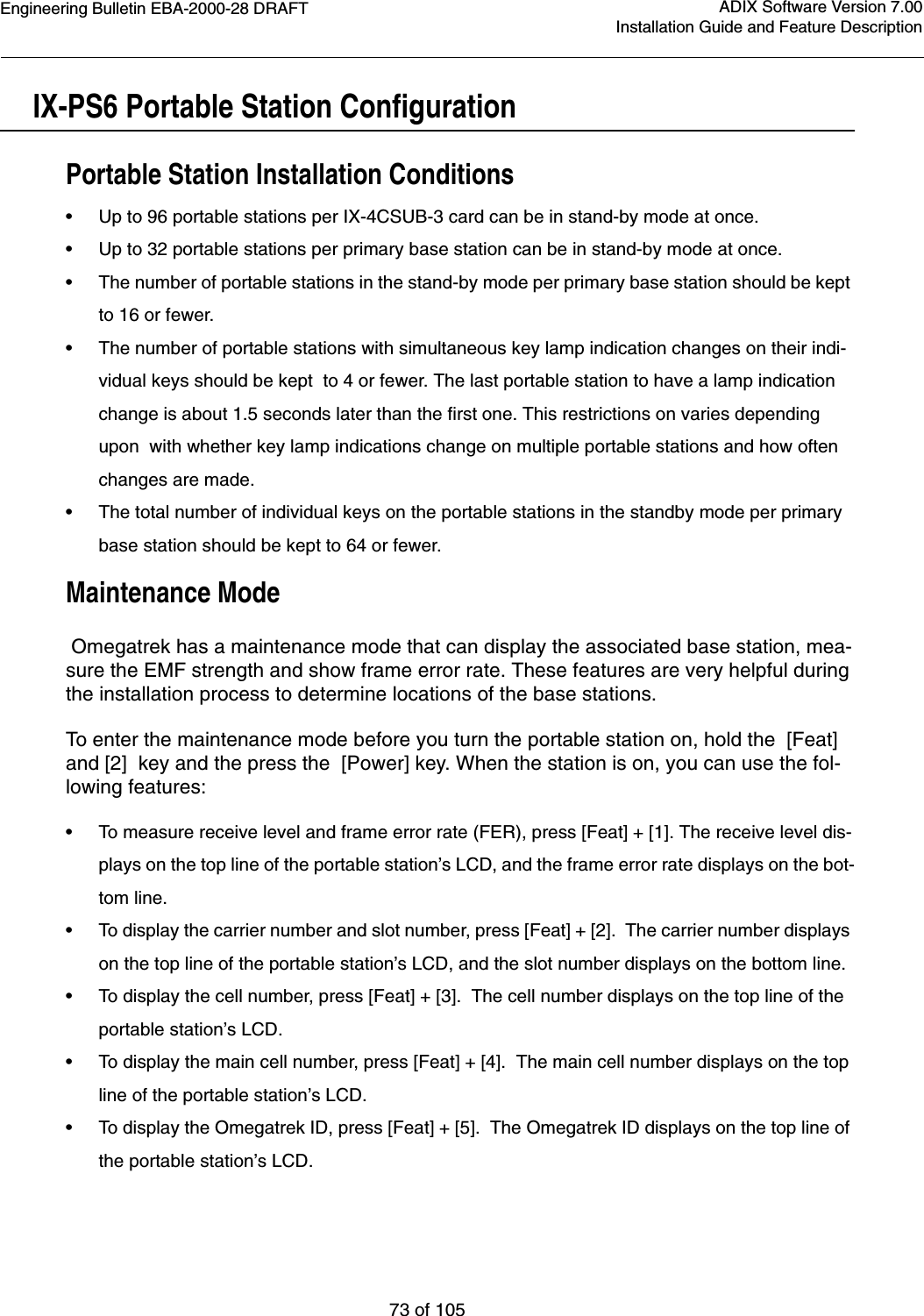 Engineering Bulletin EBA-2000-28 DRAFT73 of 105ADIX Software Version 7.00Installation Guide and Feature DescriptionIX-PS6 Portable Station ConfigurationPortable Station Installation Conditions•Up to 96 portable stations per IX-4CSUB-3 card can be in stand-by mode at once.•Up to 32 portable stations per primary base station can be in stand-by mode at once.•The number of portable stations in the stand-by mode per primary base station should be kept to 16 or fewer.•The number of portable stations with simultaneous key lamp indication changes on their indi-vidual keys should be kept  to 4 or fewer. The last portable station to have a lamp indication change is about 1.5 seconds later than the first one. This restrictions on varies depending upon  with whether key lamp indications change on multiple portable stations and how often changes are made. •The total number of individual keys on the portable stations in the standby mode per primary base station should be kept to 64 or fewer.Maintenance Mode Omegatrek has a maintenance mode that can display the associated base station, mea-sure the EMF strength and show frame error rate. These features are very helpful during the installation process to determine locations of the base stations.To enter the maintenance mode before you turn the portable station on, hold the  [Feat] and [2]  key and the press the  [Power] key. When the station is on, you can use the fol-lowing features:•To measure receive level and frame error rate (FER), press [Feat] + [1]. The receive level dis-plays on the top line of the portable station’s LCD, and the frame error rate displays on the bot-tom line.•To display the carrier number and slot number, press [Feat] + [2].  The carrier number displays on the top line of the portable station’s LCD, and the slot number displays on the bottom line.•To display the cell number, press [Feat] + [3].  The cell number displays on the top line of the portable station’s LCD.•To display the main cell number, press [Feat] + [4].  The main cell number displays on the top line of the portable station’s LCD.•To display the Omegatrek ID, press [Feat] + [5].  The Omegatrek ID displays on the top line of the portable station’s LCD.