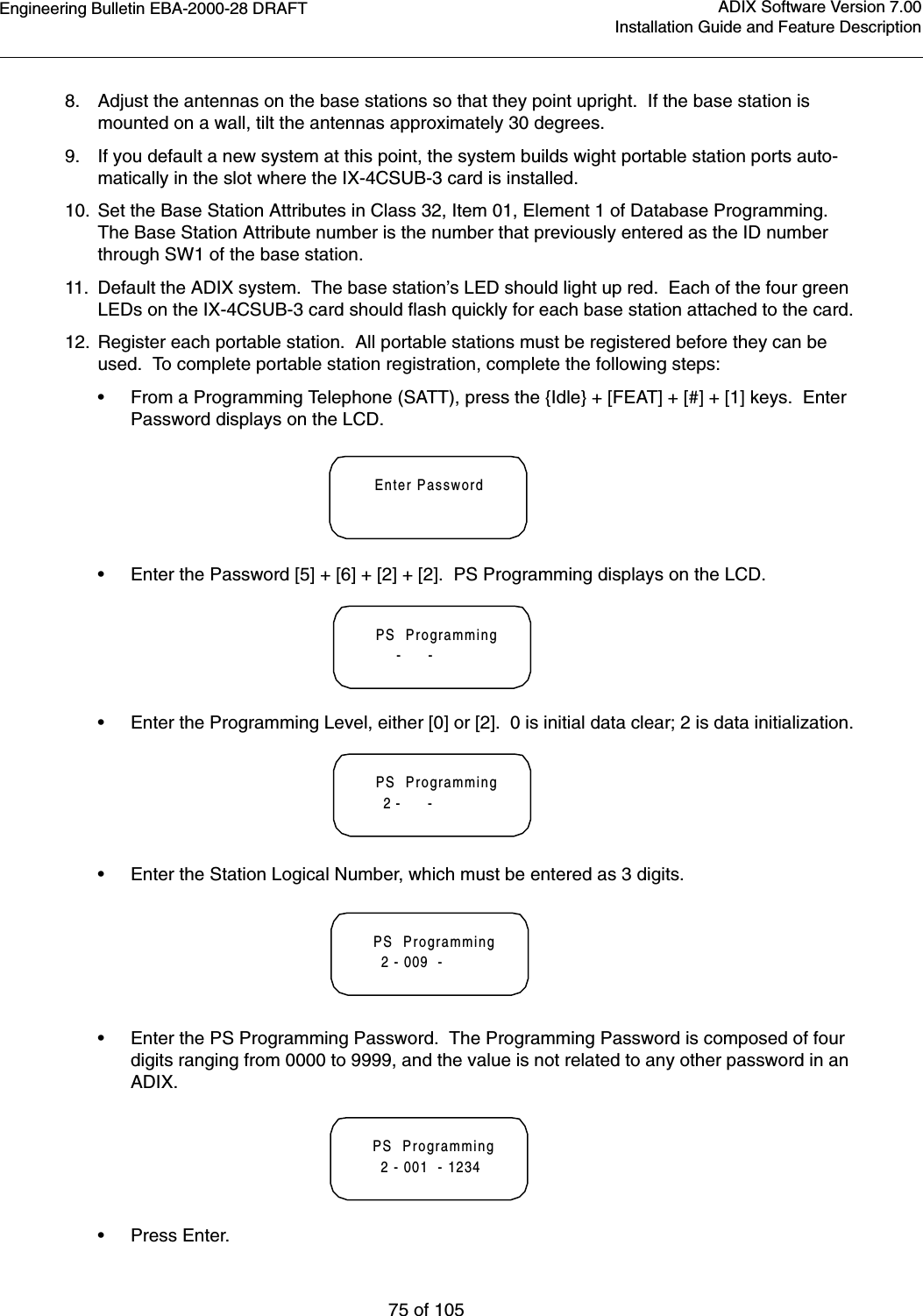 Engineering Bulletin EBA-2000-28 DRAFT75 of 105ADIX Software Version 7.00Installation Guide and Feature Description8. Adjust the antennas on the base stations so that they point upright.  If the base station is mounted on a wall, tilt the antennas approximately 30 degrees.9. If you default a new system at this point, the system builds wight portable station ports auto-matically in the slot where the IX-4CSUB-3 card is installed.10. Set the Base Station Attributes in Class 32, Item 01, Element 1 of Database Programming.  The Base Station Attribute number is the number that previously entered as the ID number through SW1 of the base station.11. Default the ADIX system.  The base station’s LED should light up red.  Each of the four green LEDs on the IX-4CSUB-3 card should flash quickly for each base station attached to the card.12. Register each portable station.  All portable stations must be registered before they can be used.  To complete portable station registration, complete the following steps:•From a Programming Telephone (SATT), press the {Idle} + [FEAT] + [#] + [1] keys.  Enter Password displays on the LCD.•Enter the Password [5] + [6] + [2] + [2].  PS Programming displays on the LCD.•Enter the Programming Level, either [0] or [2].  0 is initial data clear; 2 is data initialization.•Enter the Station Logical Number, which must be entered as 3 digits.•Enter the PS Programming Password.  The Programming Password is composed of four digits ranging from 0000 to 9999, and the value is not related to any other password in an ADIX.•Press Enter.Enter PasswordPS  Programming     -      -PS  Programming  2 -      -PS  Programming  2 - 009  -PS  Programming  2 - 001  - 1234