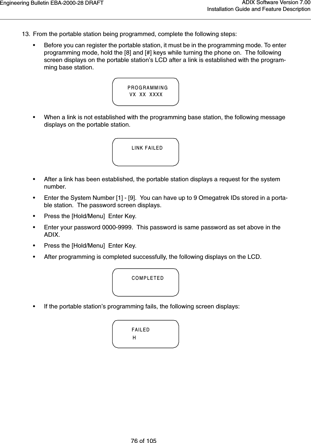 Engineering Bulletin EBA-2000-28 DRAFT76 of 105ADIX Software Version 7.00Installation Guide and Feature Description13. From the portable station being programmed, complete the following steps:•Before you can register the portable station, it must be in the programming mode. To enter programming mode, hold the [8] and [#] keys while turning the phone on.  The following screen displays on the portable station’s LCD after a link is established with the program-ming base station.•When a link is not established with the programming base station, the following message displays on the portable station.•After a link has been established, the portable station displays a request for the system number.•Enter the System Number [1] - [9].  You can have up to 9 Omegatrek IDs stored in a porta-ble station.  The password screen displays.•Press the [Hold/Menu]  Enter Key.•Enter your password 0000-9999.  This password is same password as set above in the ADIX.•Press the [Hold/Menu]  Enter Key.  •After programming is completed successfully, the following displays on the LCD.•If the portable station’s programming fails, the following screen displays:PROGRAMMING  VX  XX  XXXXLINK FAILEDCOMPLETEDFAILEDH