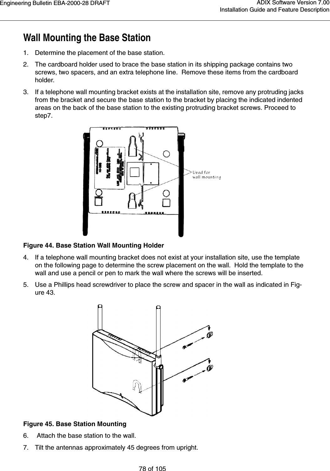 Engineering Bulletin EBA-2000-28 DRAFT78 of 105ADIX Software Version 7.00Installation Guide and Feature DescriptionWall Mounting the Base Station 1. Determine the placement of the base station.2. The cardboard holder used to brace the base station in its shipping package contains two screws, two spacers, and an extra telephone line.  Remove these items from the cardboard holder.3. If a telephone wall mounting bracket exists at the installation site, remove any protruding jacks from the bracket and secure the base station to the bracket by placing the indicated indented areas on the back of the base station to the existing protruding bracket screws. Proceed to step7.  Figure 44. Base Station Wall Mounting Holder 4. If a telephone wall mounting bracket does not exist at your installation site, use the template on the following page to determine the screw placement on the wall.  Hold the template to the wall and use a pencil or pen to mark the wall where the screws will be inserted.5. Use a Phillips head screwdriver to place the screw and spacer in the wall as indicated in Fig-ure 43.Figure 45. Base Station Mounting6.  Attach the base station to the wall.7. Tilt the antennas approximately 45 degrees from upright.