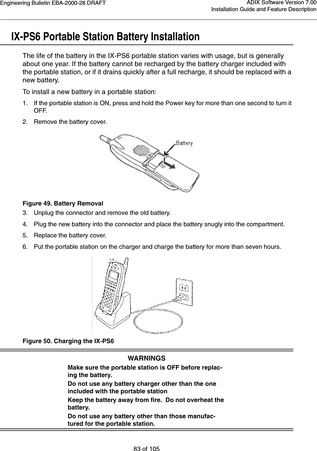 Engineering Bulletin EBA-2000-28 DRAFT83 of 105ADIX Software Version 7.00Installation Guide and Feature DescriptionIX-PS6 Portable Station Battery InstallationThe life of the battery in the IX-PS6 portable station varies with usage, but is generally about one year. If the battery cannot be recharged by the battery charger included with the portable station, or if it drains quickly after a full recharge, it should be replaced with a new battery.To install a new battery in a portable station:1. If the portable station is ON, press and hold the Power key for more than one second to turn it OFF.2. Remove the battery cover.Figure 49. Battery Removal3. Unplug the connector and remove the old battery.4. Plug the new battery into the connector and place the battery snugly into the compartment.5. Replace the battery cover.6. Put the portable station on the charger and charge the battery for more than seven hours.Figure 50. Charging the IX-PS6WARNINGSMake sure the portable station is OFF before replac-ing the battery.Do not use any battery charger other than the one included with the portable stationKeep the battery away from fire.  Do not overheat the battery.Do not use any battery other than those manufac-tured for the portable station.