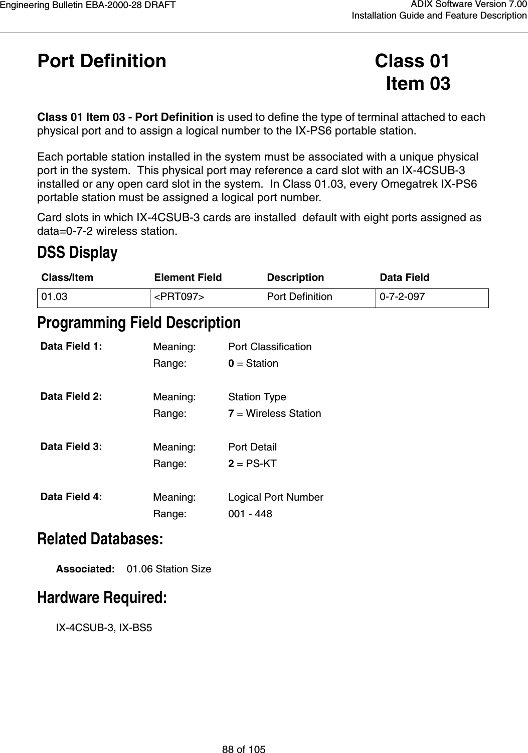 Engineering Bulletin EBA-2000-28 DRAFT88 of 105ADIX Software Version 7.00Installation Guide and Feature DescriptionPort Definition Class 01Item 03Class 01 Item 03 - Port Definition is used to define the type of terminal attached to each physical port and to assign a logical number to the IX-PS6 portable station.Each portable station installed in the system must be associated with a unique physical port in the system.  This physical port may reference a card slot with an IX-4CSUB-3 installed or any open card slot in the system.  In Class 01.03, every Omegatrek IX-PS6 portable station must be assigned a logical port number.Card slots in which IX-4CSUB-3 cards are installed  default with eight ports assigned as data=0-7-2 wireless station.DSS DisplayProgramming Field DescriptionRelated Databases:Associated:    01.06 Station SizeHardware Required:IX-4CSUB-3, IX-BS5 Class/Item Element Field Description Data Field01.03 &lt;PRT097&gt; Port Definition 0-7-2-097Data Field 1: Meaning: Port ClassificationRange: 0 = StationData Field 2: Meaning: Station TypeRange: 7 = Wireless StationData Field 3: Meaning:Port DetailRange: 2 = PS-KTData Field 4: Meaning:Logical Port NumberRange: 001 - 448