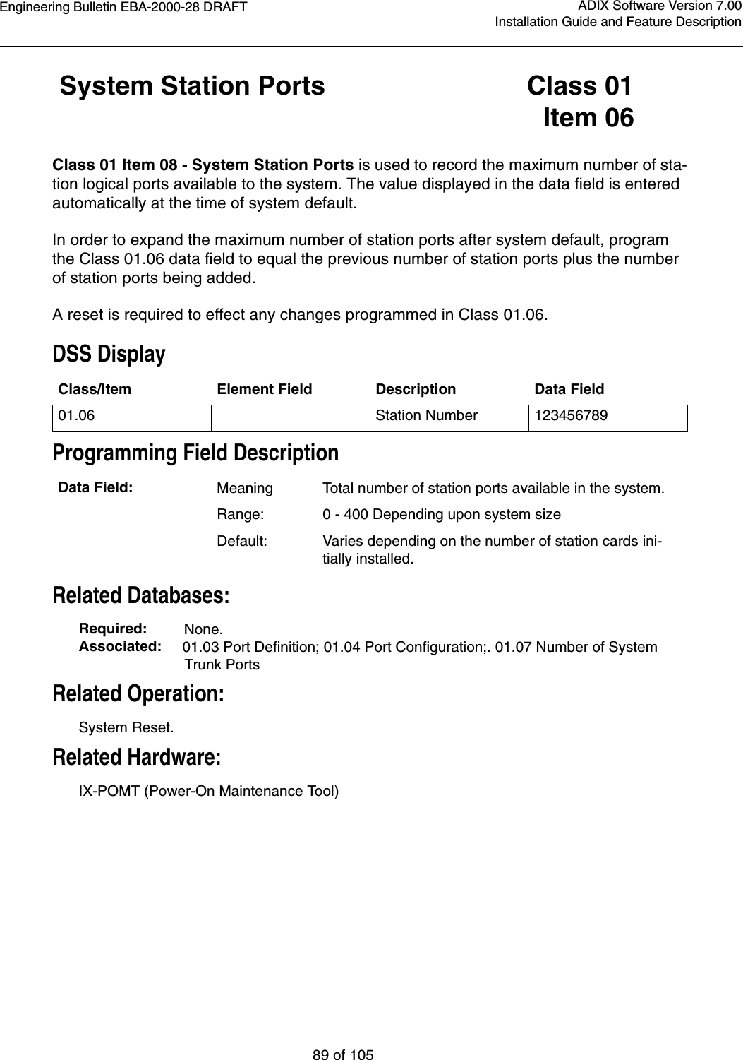 Engineering Bulletin EBA-2000-28 DRAFT89 of 105ADIX Software Version 7.00Installation Guide and Feature Description System Station Ports Class 01Item 06Class 01 Item 08 - System Station Ports is used to record the maximum number of sta-tion logical ports available to the system. The value displayed in the data field is entered automatically at the time of system default. In order to expand the maximum number of station ports after system default, program the Class 01.06 data field to equal the previous number of station ports plus the number of station ports being added.A reset is required to effect any changes programmed in Class 01.06.DSS DisplayProgramming Field DescriptionRelated Databases:Required:         None.Associated:     01.03 Port Definition; 01.04 Port Configuration;. 01.07 Number of System Trunk PortsRelated Operation:System Reset.Related Hardware:IX-POMT (Power-On Maintenance Tool)Class/Item Element Field Description Data Field01.06 Station Number 123456789Data Field: MeaningTotal number of station ports available in the system.Range: 0 - 400 Depending upon system sizeDefault: Varies depending on the number of station cards ini-tially installed.