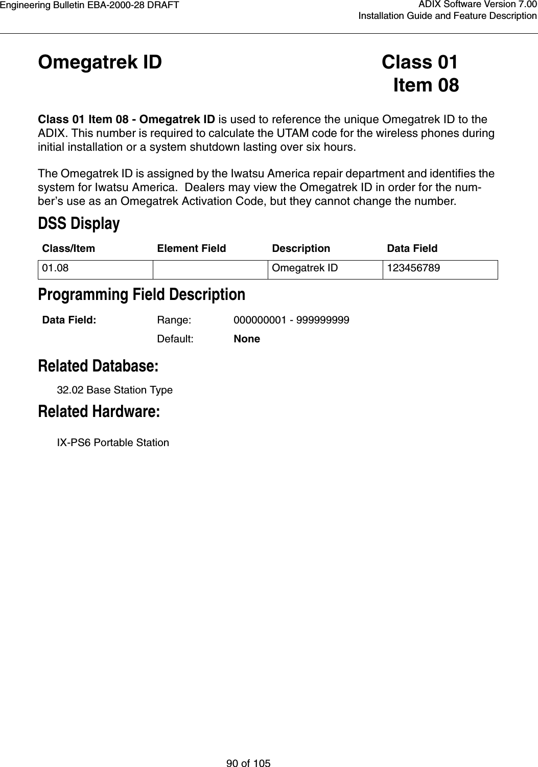 Engineering Bulletin EBA-2000-28 DRAFT90 of 105ADIX Software Version 7.00Installation Guide and Feature DescriptionOmegatrek ID Class 01Item 08Class 01 Item 08 - Omegatrek ID is used to reference the unique Omegatrek ID to the ADIX. This number is required to calculate the UTAM code for the wireless phones during initial installation or a system shutdown lasting over six hours.The Omegatrek ID is assigned by the Iwatsu America repair department and identifies the system for Iwatsu America.  Dealers may view the Omegatrek ID in order for the num-ber’s use as an Omegatrek Activation Code, but they cannot change the number.DSS DisplayProgramming Field DescriptionRelated Database:32.02 Base Station TypeRelated Hardware:IX-PS6 Portable StationClass/Item Element Field Description Data Field01.08 Omegatrek ID 123456789Data Field: Range: 000000001 - 999999999Default: None