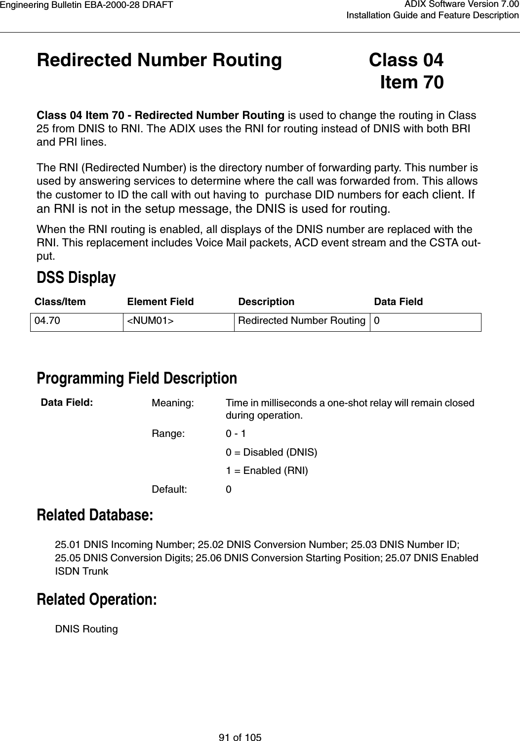 Engineering Bulletin EBA-2000-28 DRAFT91 of 105ADIX Software Version 7.00Installation Guide and Feature DescriptionRedirected Number Routing Class 04Item 70Class 04 Item 70 - Redirected Number Routing is used to change the routing in Class 25 from DNIS to RNI. The ADIX uses the RNI for routing instead of DNIS with both BRI and PRI lines.The RNI (Redirected Number) is the directory number of forwarding party. This number is used by answering services to determine where the call was forwarded from. This allows the customer to ID the call with out having to  purchase DID numbers for each client. If an RNI is not in the setup message, the DNIS is used for routing.When the RNI routing is enabled, all displays of the DNIS number are replaced with the RNI. This replacement includes Voice Mail packets, ACD event stream and the CSTA out-put.DSS DisplayProgramming Field DescriptionRelated Database:25.01 DNIS Incoming Number; 25.02 DNIS Conversion Number; 25.03 DNIS Number ID; 25.05 DNIS Conversion Digits; 25.06 DNIS Conversion Starting Position; 25.07 DNIS Enabled ISDN TrunkRelated Operation:DNIS RoutingClass/Item Element Field Description Data Field04.70 &lt;NUM01&gt; Redirected Number Routing0Data Field: Meaning: Time in milliseconds a one-shot relay will remain closed during operation.Range: 0 - 1     0 = Disabled (DNIS)1 = Enabled (RNI)Default: 0