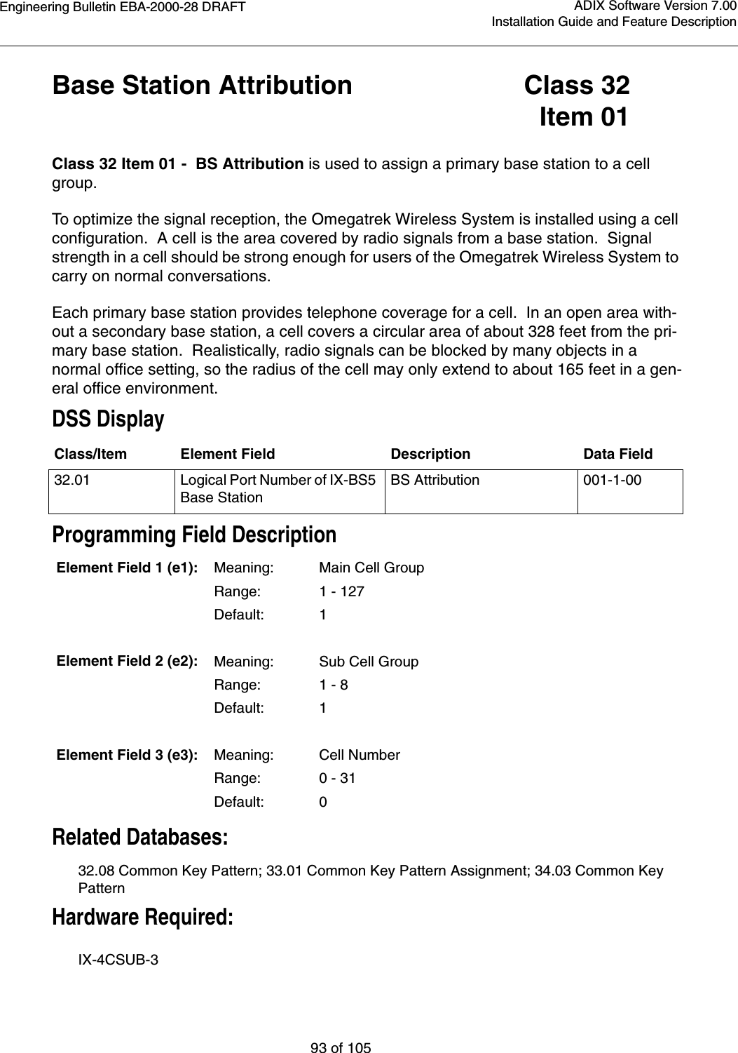 Engineering Bulletin EBA-2000-28 DRAFT93 of 105ADIX Software Version 7.00Installation Guide and Feature DescriptionBase Station Attribution Class 32Item 01Class 32 Item 01 -  BS Attribution is used to assign a primary base station to a cell group.To optimize the signal reception, the Omegatrek Wireless System is installed using a cell configuration.  A cell is the area covered by radio signals from a base station.  Signal strength in a cell should be strong enough for users of the Omegatrek Wireless System to carry on normal conversations.Each primary base station provides telephone coverage for a cell.  In an open area with-out a secondary base station, a cell covers a circular area of about 328 feet from the pri-mary base station.  Realistically, radio signals can be blocked by many objects in a normal office setting, so the radius of the cell may only extend to about 165 feet in a gen-eral office environment.DSS DisplayProgramming Field DescriptionRelated Databases:32.08 Common Key Pattern; 33.01 Common Key Pattern Assignment; 34.03 Common Key Pattern Hardware Required:IX-4CSUB-3 Class/Item Element Field Description Data Field32.01 Logical Port Number of IX-BS5 Base StationBS Attribution 001-1-00Element Field 1 (e1): Meaning: Main Cell GroupRange: 1 - 127Default: 1Element Field 2 (e2): Meaning: Sub Cell GroupRange: 1 - 8Default: 1Element Field 3 (e3): Meaning: Cell NumberRange: 0 - 31Default: 0