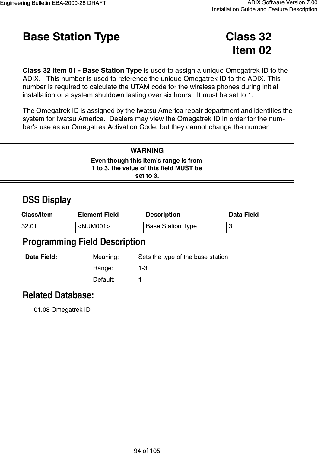 Engineering Bulletin EBA-2000-28 DRAFT94 of 105ADIX Software Version 7.00Installation Guide and Feature DescriptionBase Station Type Class 32Item 02Class 32 Item 01 - Base Station Type is used to assign a unique Omegatrek ID to the ADIX.   This number is used to reference the unique Omegatrek ID to the ADIX. This number is required to calculate the UTAM code for the wireless phones during initial installation or a system shutdown lasting over six hours.  It must be set to 1.The Omegatrek ID is assigned by the Iwatsu America repair department and identifies the system for Iwatsu America.  Dealers may view the Omegatrek ID in order for the num-ber’s use as an Omegatrek Activation Code, but they cannot change the number.WARNINGEven though this item’s range is from 1 to 3, the value of this field MUST be set to 3.DSS DisplayProgramming Field DescriptionRelated Database:01.08 Omegatrek IDClass/Item Element Field Description Data Field32.01 &lt;NUM001&gt; Base Station Type 3Data Field: Meaning: Sets the type of the base stationRange: 1-3Default: 1