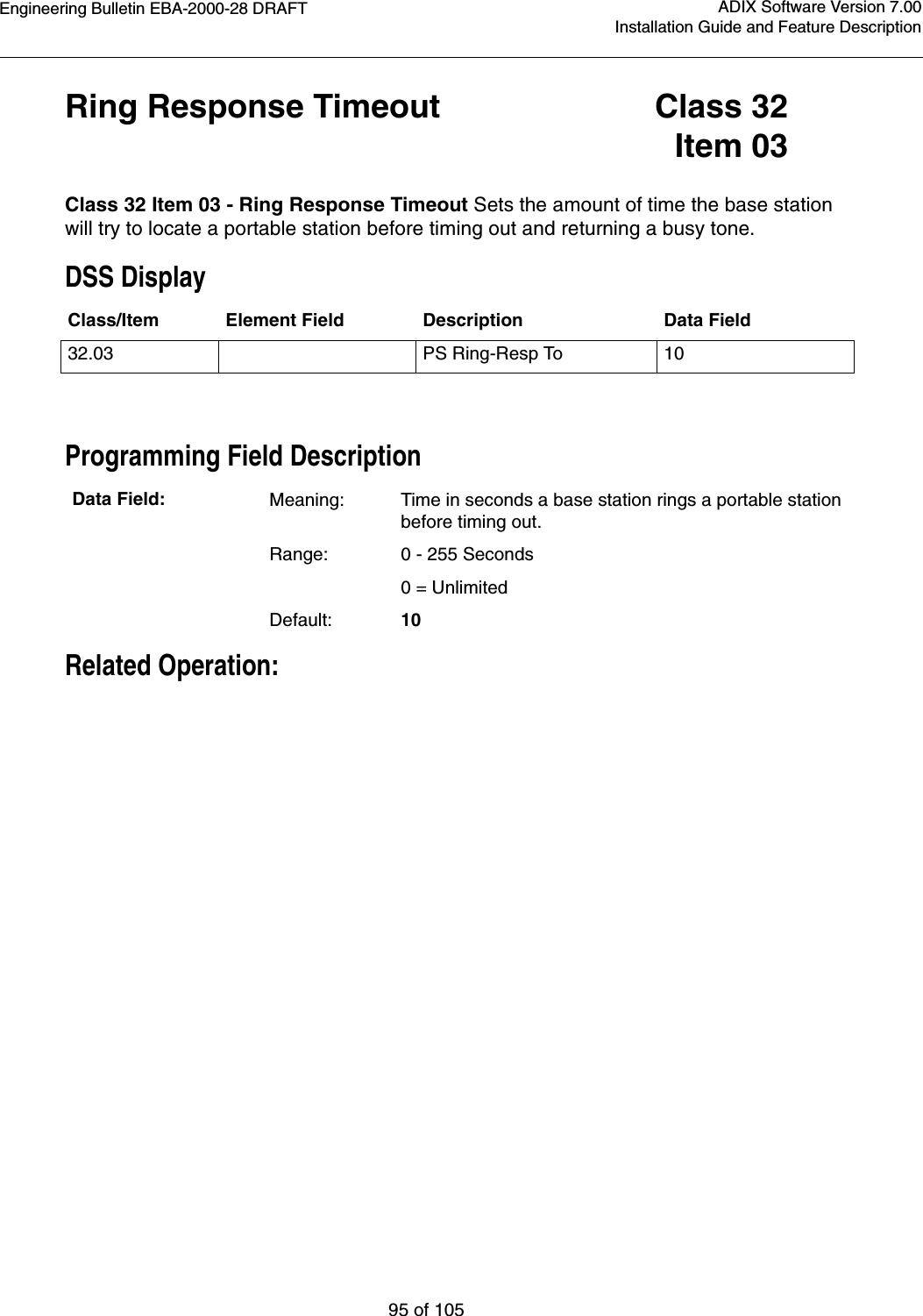 Engineering Bulletin EBA-2000-28 DRAFT95 of 105ADIX Software Version 7.00Installation Guide and Feature DescriptionRing Response Timeout Class 32Item 03Class 32 Item 03 - Ring Response Timeout Sets the amount of time the base station will try to locate a portable station before timing out and returning a busy tone.DSS DisplayProgramming Field DescriptionRelated Operation:Class/Item Element Field Description Data Field32.03 PS Ring-Resp To 10Data Field: Meaning: Time in seconds a base station rings a portable station before timing out.Range: 0 - 255 Seconds  0 = UnlimitedDefault: 10