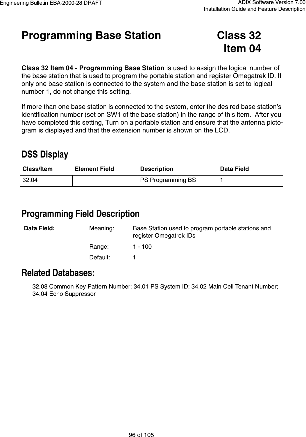 Engineering Bulletin EBA-2000-28 DRAFT96 of 105ADIX Software Version 7.00Installation Guide and Feature DescriptionProgramming Base Station Class 32Item 04Class 32 Item 04 - Programming Base Station is used to assign the logical number of the base station that is used to program the portable station and register Omegatrek ID. If only one base station is connected to the system and the base station is set to logical number 1, do not change this setting.If more than one base station is connected to the system, enter the desired base station’s identification number (set on SW1 of the base station) in the range of this item.  After you have completed this setting, Turn on a portable station and ensure that the antenna picto-gram is displayed and that the extension number is shown on the LCD.DSS DisplayProgramming Field DescriptionRelated Databases:32.08 Common Key Pattern Number; 34.01 PS System ID; 34.02 Main Cell Tenant Number; 34.04 Echo SuppressorClass/Item Element Field Description Data Field32.04 PS Programming BS 1Data Field: Meaning: Base Station used to program portable stations and register Omegatrek IDsRange: 1 - 100Default: 1