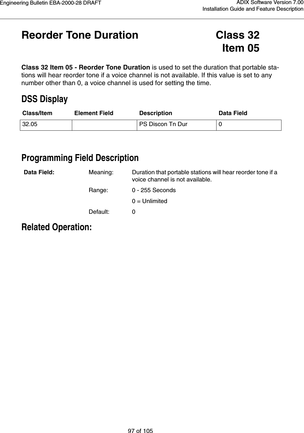 Engineering Bulletin EBA-2000-28 DRAFT97 of 105ADIX Software Version 7.00Installation Guide and Feature DescriptionReorder Tone Duration Class 32Item 05Class 32 Item 05 - Reorder Tone Duration is used to set the duration that portable sta-tions will hear reorder tone if a voice channel is not available. If this value is set to any number other than 0, a voice channel is used for setting the time.DSS DisplayProgramming Field DescriptionRelated Operation:Class/Item Element Field Description Data Field32.05 PS Discon Tn Dur 0Data Field: Meaning: Duration that portable stations will hear reorder tone if a voice channel is not available.Range: 0 - 255 Seconds      0 = UnlimitedDefault: 0