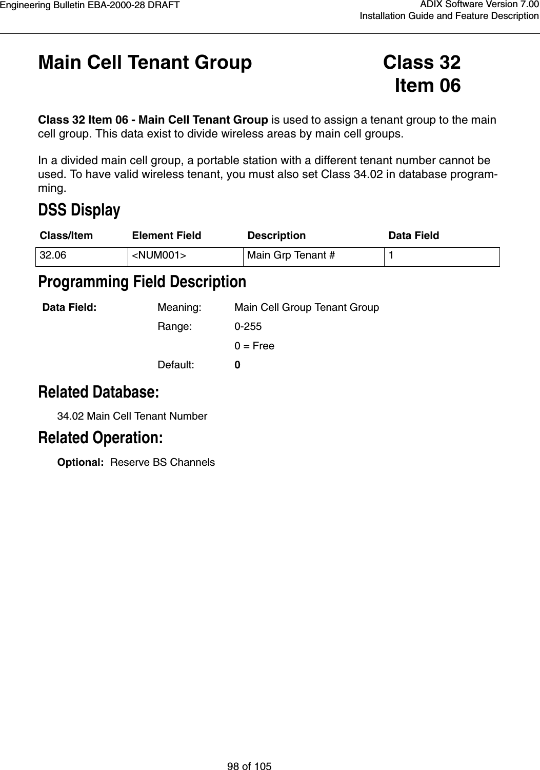 Engineering Bulletin EBA-2000-28 DRAFT98 of 105ADIX Software Version 7.00Installation Guide and Feature DescriptionMain Cell Tenant Group Class 32Item 06Class 32 Item 06 - Main Cell Tenant Group is used to assign a tenant group to the main cell group. This data exist to divide wireless areas by main cell groups. In a divided main cell group, a portable station with a different tenant number cannot be used. To have valid wireless tenant, you must also set Class 34.02 in database program-ming.DSS DisplayProgramming Field DescriptionRelated Database:34.02 Main Cell Tenant NumberRelated Operation:Optional:  Reserve BS ChannelsClass/Item Element Field Description Data Field32.06 &lt;NUM001&gt; Main Grp Tenant # 1Data Field: Meaning: Main Cell Group Tenant GroupRange: 0-2550 = FreeDefault: 0