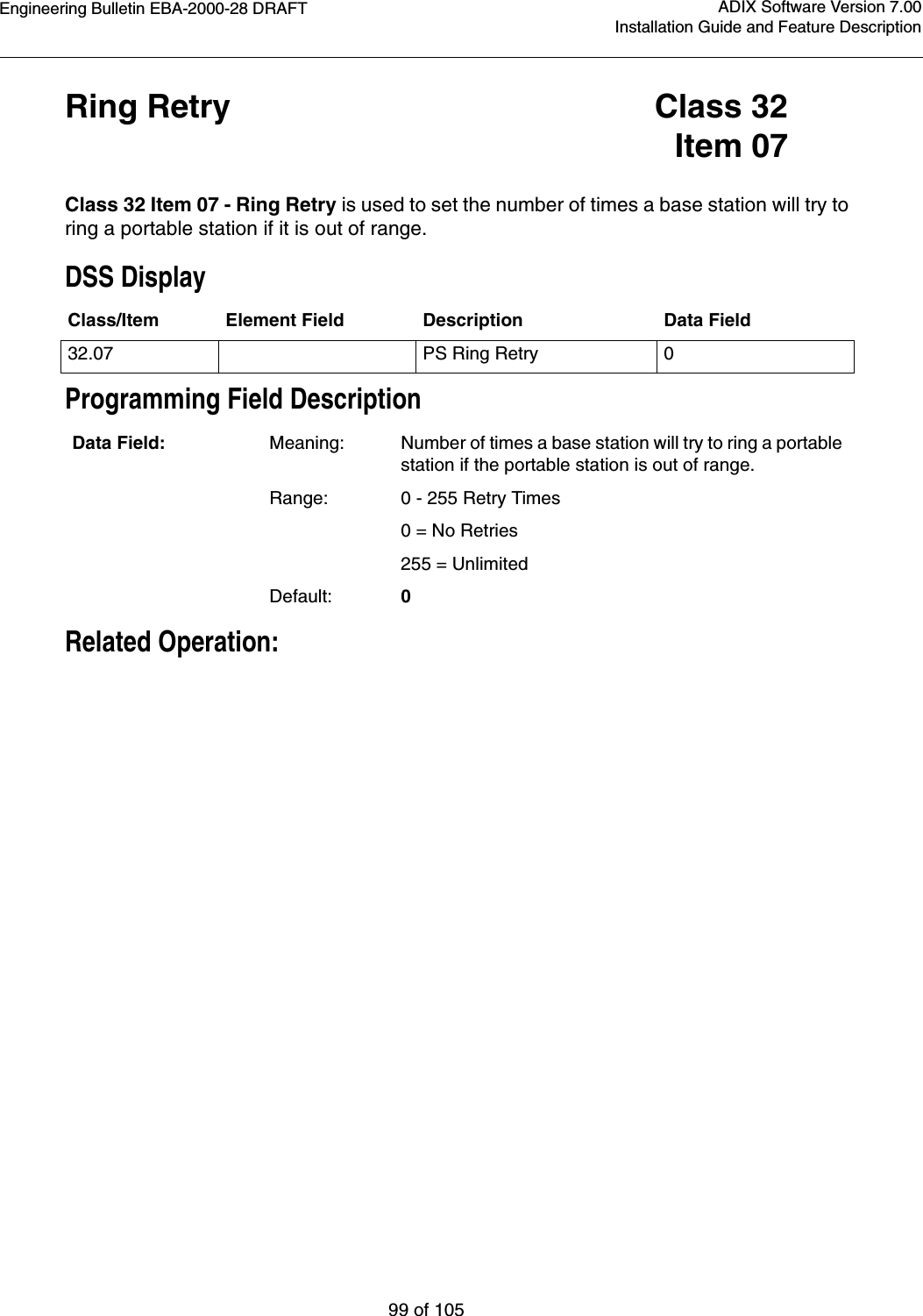 Engineering Bulletin EBA-2000-28 DRAFT99 of 105ADIX Software Version 7.00Installation Guide and Feature DescriptionRing Retry Class 32Item 07Class 32 Item 07 - Ring Retry is used to set the number of times a base station will try to ring a portable station if it is out of range.DSS DisplayProgramming Field DescriptionRelated Operation:Class/Item Element Field Description Data Field32.07 PS Ring Retry 0Data Field: Meaning: Number of times a base station will try to ring a portable station if the portable station is out of range.Range: 0 - 255 Retry Times       0 = No Retries255 = UnlimitedDefault: 0