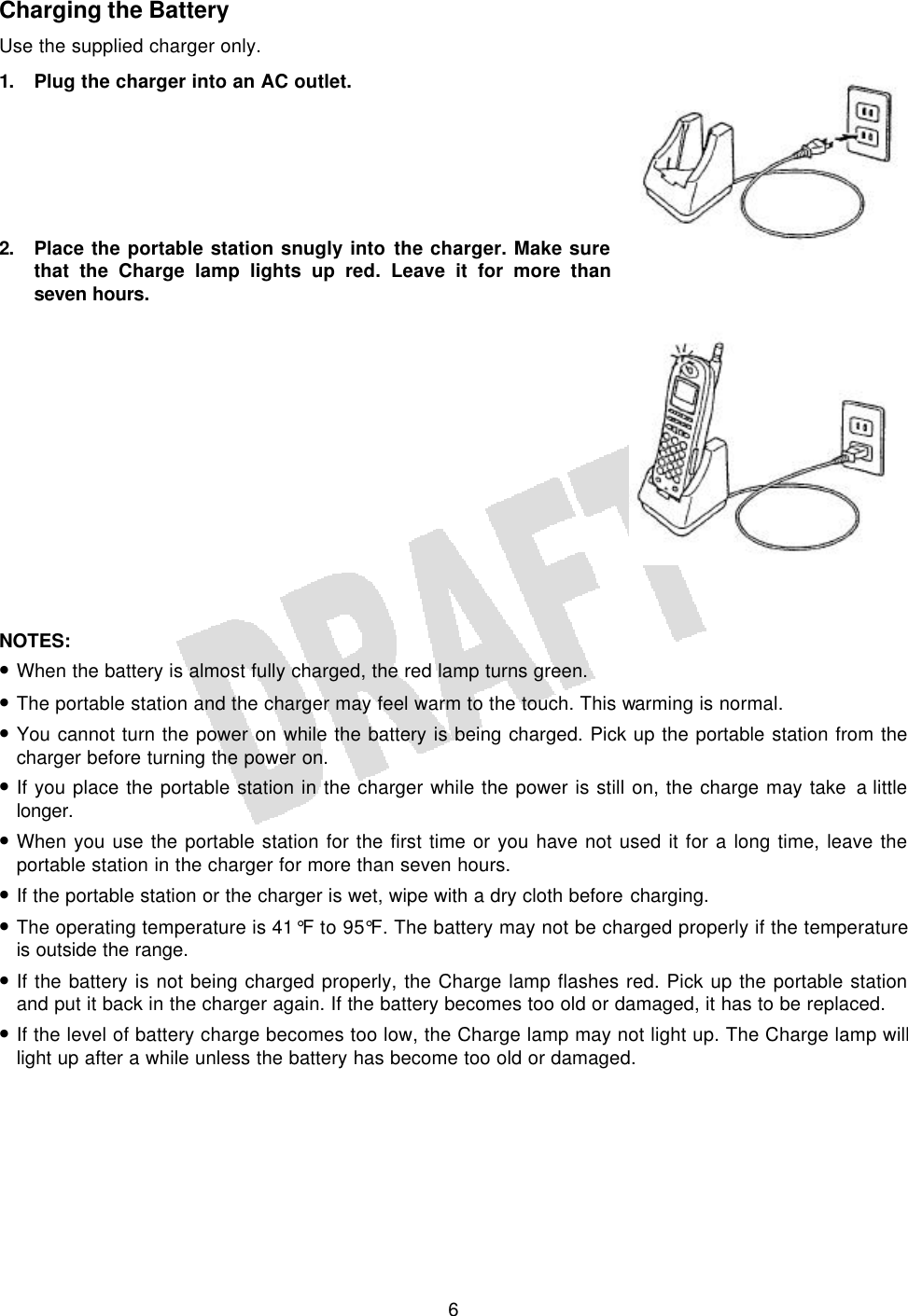   6 Charging the Battery Use the supplied charger only. 1. Plug the charger into an AC outlet.       2. Place the portable station snugly into the charger. Make sure that the Charge lamp lights up red. Leave it for more than seven hours.               NOTES:  • When the battery is almost fully charged, the red lamp turns green. • The portable station and the charger may feel warm to the touch. This warming is normal. • You cannot turn the power on while the battery is being charged. Pick up the portable station from the charger before turning the power on. • If you place the portable station in the charger while the power is still on, the charge may take a little longer. • When you use the portable station for the first time or you have not used it for a long time, leave the portable station in the charger for more than seven hours. • If the portable station or the charger is wet, wipe with a dry cloth before charging. • The operating temperature is 41°F to 95°F. The battery may not be charged properly if the temperature is outside the range. • If the battery is not being charged properly, the Charge lamp flashes red. Pick up the portable station and put it back in the charger again. If the battery becomes too old or damaged, it has to be replaced. • If the level of battery charge becomes too low, the Charge lamp may not light up. The Charge lamp will light up after a while unless the battery has become too old or damaged.   