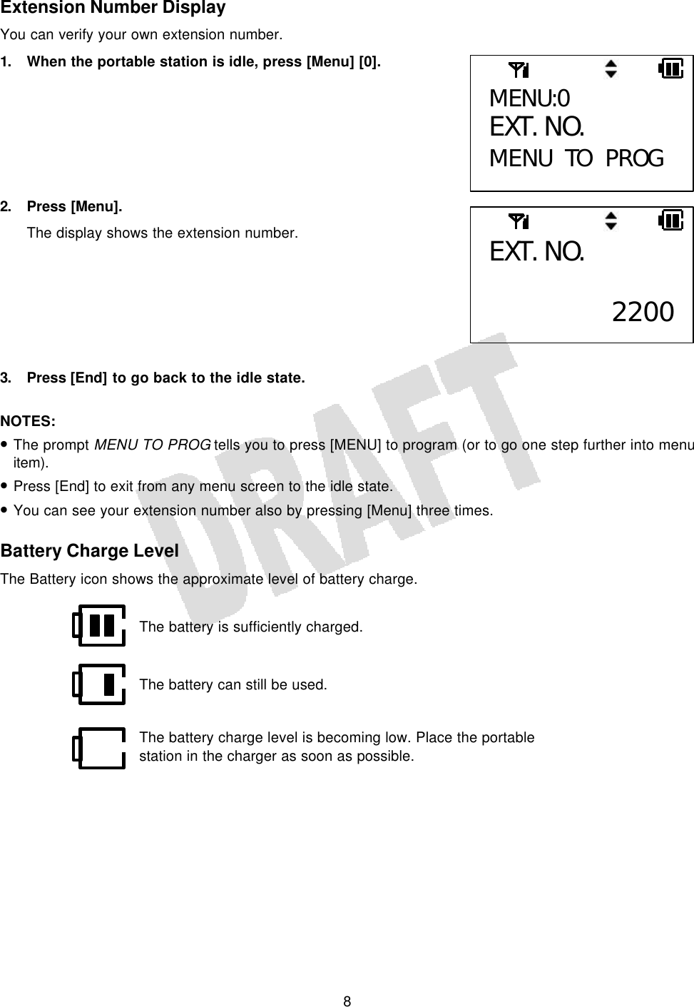   8 Extension Number Display You can verify your own extension number. 1. When the portable station is idle, press [Menu] [0].        2. Press [Menu]. The display shows the extension number.        3. Press [End] to go back to the idle state.  NOTES: • The prompt MENU TO PROG tells you to press [MENU] to program (or to go one step further into menu item). • Press [End] to exit from any menu screen to the idle state. • You can see your extension number also by pressing [Menu] three times.  Battery Charge Level The Battery icon shows the approximate level of battery charge.            MENU:0 EXT. NO. MENU TO PROG EXT. NO.  2200The battery is sufficiently charged. The battery can still be used. The battery charge level is becoming low. Place the portable station in the charger as soon as possible. 